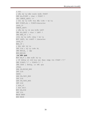 Bài giảng môn Assembly
30
; thì
; nếu ký tự nằm trước biến FIRST
CMP AL,FISRT ; char < FIRST ?
JNL CHECK_LAST; >=
; thì ký tự viết hoa đầu tiên = ký tự
MOV FIRST,AL ; FIRST=character
;end_if
CHECK_LAST:
; nếu ký tự là sau biến LAST
CMP AL,LAST ; char > LAST ?
JNG END_IF ; <=
;thì ký tự cuối cùng = ký tự
MOV LAST, AL ;LAST = character
;end_if
END_IF :
; đọc một ký tự
INT 21H ; ký tự trên AL
JMP WHILE_ ; lặp
END_WHILE:
;in kết quả
MOV AH,9 ; hàm xuất ký tự
; IF không có chữ hoa nào được nhập thì FIRST =‘[‘
CMP FIRST,’[‘ ; FIRST=‘[‘ ?
JNE CAPS ; không, in kết qủa
;Then
LEA DX,NOCAP_MSG
INT 21H
CAPS:
LEA DX,CAP1_MSG
INT 21H
LEA DX,CAP2_MSG
INT 21H
; end_if
; dos exit
MOV AH,4CH
INT 21h
MAIN ENDP
END MAIN
 
