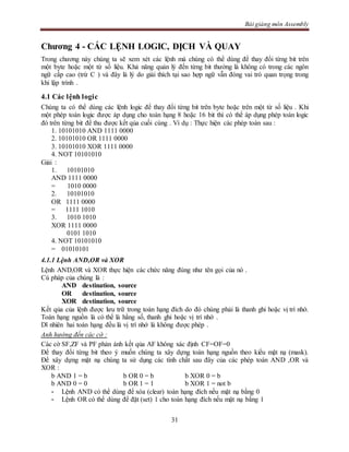 Bài giảng môn Assembly
31
Chương 4 - CÁC LỆNH LOGIC, DỊCH VÀ QUAY
Trong chương này chúng ta sẽ xem xét các lệnh mà chúng có thể dùng để thay đổi từng bit trên
một byte hoặc một từ số liệu. Khả năng quản lý đến từng bit thường là không có trong các ngôn
ngữ cấp cao (trừ C ) và đây là lý do giải thích tại sao hợp ngữ vẫn đóng vai trò quan trọng trong
khi lập trình .
4.1 Các lệnh logic
Chúng ta có thể dùng các lệnh logic để thay đổi từng bit trên byte hoặc trên một từ số liệu . Khi
một phép toán logic được áp dụng cho toán hạng 8 hoặc 16 bit thì có thể áp dụng phép toán logic
đó trên từng bit để thu được kết qủa cuối cùng . Ví dụ : Thực hiện các phép toán sau :
1. 10101010 AND 1111 0000
2. 10101010 OR 1111 0000
3. 10101010 XOR 1111 0000
4. NOT 10101010
Giải :
1. 10101010
AND 1111 0000
= 1010 0000
2. 10101010
OR 1111 0000
= 1111 1010
3. 1010 1010
XOR 1111 0000
0101 1010
4. NOT 10101010
= 01010101
4.1.1 Lệnh AND,OR và XOR
Lệnh AND,OR và XOR thực hiện các chức năng đúng như tên gọi của nó .
Cú pháp của chúng là :
AND destination, source
OR destination, source
XOR destination, source
Kết qủa của lệnh được lưu trữ trong toán hạng đích do đó chúng phải là thanh ghi hoặc vị trí nhớ.
Toán hạng nguồn là có thể là hằng số, thanh ghi hoặc vị trí nhớ .
Dĩ nhiên hai toán hạng đều là vị trí nhớ là không được phép .
Anh hưởng đến các cờ :
Các cờ SF,ZF và PF phản ánh kết qủa AF không xác định CF=OF=0
Để thay đổi từng bit theo ý muốn chúng ta xây dựng toán hạng nguồn theo kiểu mặt nạ (mask).
Để xây dựng mặt nạ chúng ta sử dụng các tính chất sau đây của các phép toán AND ,OR và
XOR :
b AND 1 = b b OR 0 = b b XOR 0 = b
b AND 0 = 0 b OR 1 = 1 b XOR 1 = not b
- Lệnh AND có thể dùng để xóa (clear) toán hạng đích nếu mặt nạ bằng 0
- Lệnh OR có thể dùng để đặt (set) 1 cho toán hạng đích nếu mặt nạ bằng 1
 