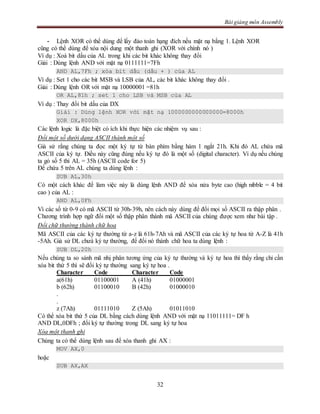 Bài giảng môn Assembly
32
- Lệnh XOR có thể dùng để lấy đảo toán hạng đích nếu mặt nạ bằng 1. Lệnh XOR
cũng có thể dùng để xóa nội dung một thanh ghi (XOR với chính nó )
Ví dụ : Xoá bit dấu của AL trong khi các bit khác không thay đổi
Giải : Dùng lệnh AND với mặt nạ 0111111=7Fh
AND AL,7Fh ; xóa bit dấu (dấu + ) của AL
Ví dụ : Set 1 cho các bit MSB và LSB của AL, các bit khác không thay đổi .
Giải : Dùng lệnh OR với mặt nạ 10000001 =81h
OR AL,81h ; set 1 cho LSB và MSB của AL
Ví dụ : Thay đổi bit dấu của DX
Giải : Dùng lệnh XOR với mặt nạ 1000000000000000=8000h
XOR DX,8000h
Các lệnh logic là đặc biệt có ích khi thực hiện các nhiệm vụ sau :
Đổi một số dưới dạng ASCII thành một số
Giả sử rằng chúng ta đọc một ký tự từ bàn phím bằng hàm 1 ngắt 21h. Khi đó AL chứa mã
ASCII của ký tự. Điều này cũng đúng nếu ký tự đó là một số (digital character). Ví dụ nếu chúng
ta gỏ số 5 thì AL = 35h (ASCII code for 5)
Để chứa 5 trên AL chúng ta dùng lệnh :
SUB AL,30h
Có một cách khác để làm việc này là dùng lệnh AND để xóa nửa byte cao (high nibble = 4 bit
cao ) của AL :
AND AL,0Fh
Vì các số từ 0-9 có mã ASCII từ 30h-39h, nên cách này dùng để đổi mọi số ASCII ra thập phân .
Chương trình hợp ngữ đổi một số thập phân thành mã ASCII của chúng được xem như bài tập .
Đổi chữ thường thành chữ hoa
Mã ASCII của các ký tự thường từ a-z là 61h-7Ah và mã ASCII của các ký tự hoa từ A-Z là 41h
-5Ah. Giả sử DL chưá ký tự thường, để đổi nó thành chữ hoa ta dùng lệnh :
SUB DL,20h
Nếu chúng ta so sánh mã nhị phân tương ứng của ký tự thường và ký tự hoa thì thấy rằng chỉ cần
xóa bit thứ 5 thì sẽ đổi ký tự thường sang ký tự hoa .
Character Code Character Code
a(61h) 01100001 A (41h) 01000001
b (62h) 01100010 B (42h) 01000010
.
.
z (7Ah) 01111010 Z (5Ah) 01011010
Có thể xóa bit thứ 5 của DL bằng cách dùng lệnh AND với mặt nạ 11011111= DF h
AND DL,0DFh ; đổi ký tự thường trong DL sang ký tự hoa
Xóa một thanh ghi
Chúng ta có thể dùng lệnh sau để xóa thanh ghi AX :
MOV AX,0
hoặc
SUB AX,AX
 