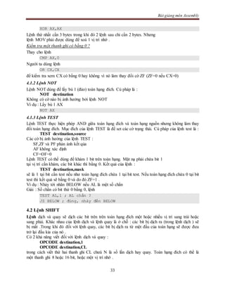 Bài giảng môn Assembly
33
XOR AX,AX
Lệnh thứ nhất cần 3 bytes trong khi đó 2 lệnh sau chỉ cần 2 bytes. Nhưng
lệnh MOV phải được dùng để xoá 1 vị trí nhớ .
Kiểm tra một thanh ghi có bằng 0 ?
Thay cho lệnh
CMP AX,0
Người ta dùng lệnh
OR CX,CX
để kiểm tra xem CX có bằng 0 hay không vì nó làm thay đổi cờ ZF (ZF=0 nếu CX=0)
4.1.2 Lệnh NOT
Lệnh NOT dùng để lấy bù 1 (đảo) toán hạng đích. Cú pháp là :
NOT destination
Không có cờ nào bị ảnh hưởng bởi lệnh NOT
Ví dụ : Lấy bù 1 AX
NOT AX
4.1.3 Lệnh TEST
Lệnh TEST thực hiện phép AND giữa toán hạng đích và toán hạng nguồn nhưng không làm thay
đổi toán hạng đích. Mục đích của lệnh TEST là để set các cờ trạng thái. Cú pháp của lệnh test là :
TEST destination,source
Các cờ bị ảnh hưởng của lệnh TEST :
SF,ZF và PF phản ánh kết qủa
AF không xác định
CF=OF=0
Lệnh TEST có thể dùng để khám 1 bit trên toán hạng. Mặt nạ phải chứa bit 1
tại vị trí cần khám, các bit khác thì bằng 0. Kết quả của lệnh :
TEST destination,mask
sẽ là 1 tại bit cần test nếu như toán hạng đích chứa 1 tại bit test. Nếu toán hạng đích chứa 0 tại bit
test thì kết quả sẽ bằng 0 và do đó ZF=1 .
Ví dụ : Nhảy tới nhãn BELOW nếu AL là một số chẳn
Giải : Số chẳn có bit thứ 0 bằng 0, lệnh
TEST AL,1 ; AL chẳn ?
JZ BELOW ; đúng, nhảy đến BELOW
4.2 Lệnh SHIFT
Lệnh dịch và quay sẽ dịch các bit trên trên toán hạng đích một hoặc nhiều vị trí sang trái hoặc
sang phải. Khác nhau của lệnh dịch và lệnh quay là ở chỗ : các bit bị dịch ra (trong lệnh dịch ) sẽ
bị mất .Trong khi đó đối với lệnh quay, các bit bị dịch ra từ một đầu của toán hạng sẽ được đưa
trở lại đầu kia của nó .
Có 2 khả năng viết đối với lệnh dịch và quay :
OPCODE destination,1
OPCODE destination,CL
trong cách viết thứ hai thanh ghi CL chưá N là số lần dịch hay quay. Toán hạng đích có thể là
một thanh ghi 8 hoặc 16 bit, hoặc một vị trí nhớ .
 