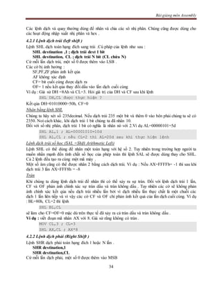 Bài giảng môn Assembly
34
Các lệnh dịch và quay thường dùng để nhân và chia các sô nhị phân. Chúng cũng được dùng cho
các hoạt động nhập xuất nhị phân và hex .
4.2.1 Lệnh dịch trái (left shift )
Lệnh SHL dịch toán hạng đích sang trái .Cú pháp của lệnh như sau :
SHL destination ,1 ; dịch trái dest 1 bit
SHL destination, CL ; dịch trái N bit (CL chứa N)
Cứ mỗi lần dịch trái, một số 0 được thêm vào LSB .
Các cờ bị ảnh hưởng :
SF,PF,ZF phản ảnh kết qủa
AF không xác định
CF= bit cuối cùng được dịch ra
OF= 1 nếu kết qủa thay đổi dấu vào lần dịch cuối cùng
Ví dụ : Giả sử DH =8Ah và CL=3. Hỏi giá trị của DH và CF sau khi lệnh
SHL DH,CL được thực hiện ?
Kết qủa DH=01010000=50h, CF=0
Nhân bằng lệnh SHL
Chúng ta hãy xét số 235decimal. Nếu dịch trái 235 một bit và thêm 0 vào bên phải chúng ta sẽ có
2350. Noí cách khác, khi dịch trái 1 bit chúng ta đã nhân 10.
Đối với số nhị phân, dịch trái 1 bit có nghĩa là nhân nó với 2.Ví dụ AL=00000101=5d
SHL AL,1 ; AL=00001010=10d
SHL AL,CL ; nếu CL=2 thì AL=20d sau khi thực hiện lệnh
Lệnh dịch trái số học (SAL =Shift Arithmetic Left)
Lệnh SHL có thể dùng để nhân một toán hạng với hệ số 2. Tuy nhiên trong trường hợp người ta
muốn nhấn mạnh đến tính chất số học của phép toán thì lệnh SAL sẽ được dùng thay cho SHL.
Cả 2 lệnh đều tạo ra cùng một mã máy .
Một số âm cũng có thể được nhân 2 bằng cách dịch trái. Ví dụ : Nếu AX=FFFFh= -1 thì sau khi
dịch trái 3 lần AX=FFF8h = -8
Tràn
Khi chúng ta dùng lệnh dịch trái để nhân thì có thể xảy ra sự tràn. Đối với lệnh dịch trái 1 lần,
CF và OF phản ánh chính xác sự tràn dấu và tràn không dấu . Tuy nhiên các cờ sẽ không phản
ánh chính xác kết qủa nếu dịch trái nhiều lần bởi vì dịch nhiều lần thực chất là một chuỗi các
dịch 1 lần liên tiếp và vì vậy các cờ CF và OF chỉ phản ánh kết quả của lần dịch cuối cùng. Ví dụ
: BL=80h, CL=2 thì lệnh
SHL BL,CL
sẽ làm cho CF=OF=0 mặc dù trên thực tế đã xảy ra cả tràn dấu và tràn không dấu .
Ví dụ : viết đoạn mã nhân AX với 8. Giả sử rằng không có tràn .
MOV CL,3 ; CL=3
SHL AX,CL ; AX*8
4.2.2 Lệnh dịch phải (Right Shift )
Lệnh SHR dịch phải toán hạng đích 1 hoặc N lần .
SHR destination,1
SHR destination,CL
Cứ mỗi lần dịch phải, một số 0 được thêm vào MSB
 