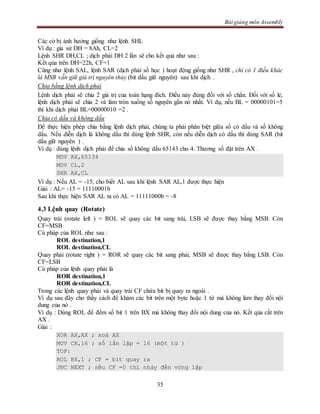 Bài giảng môn Assembly
35
Các cờ bị ảnh hưởng giống như lệnh SHL
Ví dụ : giả sử DH = 8Ah, CL=2
Lệnh SHR DH,CL ; dịch phải DH 2 lần sẽ cho kết quả như sau :
Kết qủa trên DH=22h, CF=1
Cũng như lệnh SAL, lệnh SAR (dịch phải số học ) hoạt động giống như SHR , chỉ có 1 điều khác
là MSB vẫn giữ giá trị nguyên thủy (bit dấu giữ nguyên) sau khi dịch .
Chia bằng lệnh dịch phải
Lệnh dịch phải sẽ chia 2 giá trị của toán hạng đích. Điều này đúng đối với số chẳn. Đối với số lẻ,
lệnh dịch phải sẽ chia 2 và làm tròn xuống số nguyên gần nó nhất. Ví dụ, nếu BL = 00000101=5
thì khi dịch phải BL=00000010 =2 .
Chia có dấu và không dấu
Để thực hiện phép chia bằng lệnh dịch phải, chúng ta phải phân biệt giữa số có dấu và số không
dấu. Nếu diễn dịch là không dấu thì dùng lệnh SHR, còn nếu diễn dịch có dấu thì dùng SAR (bit
dấu giữ nguyên ) .
Ví dụ : dùng lệnh dịch phải để chia số không dấu 65143 cho 4. Thương số đặt trên AX .
MOV AX,65134
MOV CL,2
SHR AX,CL
Ví dụ : Nếu AL = -15, cho biết AL sau khi lệnh SAR AL,1 được thực hiện
Giải : AL= -15 = 11110001b
Sau khi thực hiện SAR AL ta có AL = 11111000b = -8
4.3 Lệnh quay (Rotate)
Quay trái (rotate left ) = ROL sẽ quay các bit sang trái, LSB sẽ được thay bằng MSB. Còn
CF=MSB
Cú pháp của ROL như sau :
ROL destination,1
ROL destination,CL
Quay phải (rotate right ) = ROR sẽ quay các bit sang phải, MSB sẽ được thay bằng LSB. Còn
CF=LSB
Cú pháp của lệnh quay phải là
ROR destination,1
ROR destination,CL
Trong các lệnh quay phải và quay trái CF chứa bit bị quay ra ngoài .
Ví dụ sau đây cho thấy cách để khám các bit trên một byte hoặc 1 từ mà không làm thay đổi nội
dung của nó .
Ví dụ : Dùng ROL để đếm số bit 1 trên BX mà không thay đổi nội dung của nó. Kết qủa cất trên
AX .
Giải :
XOR AX,AX ; xoá AX
MOV CX,16 ; số lần lặp = 16 (một từ )
TOP:
ROL BX,1 ; CF = bit quay ra
JNC NEXT ; nếu CF =0 thì nhảy đến vòng lặp
 