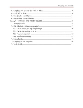Bài giảng môn Assembly
6.2 Ưng dụng đơn giản của lệnh MUL và IMUL ..................................................................... 49
6.3 Lệnh DIV và IDIV .............................................................................................................. 50
6.4 Mở rộng dấu của số bị chia................................................................................................. 51
6.5 Thủ tục nhập xuất số thập phân .......................................................................................... 51
Chương 7 - MẢNG VÀ CÁC CHẾ ĐỘ ĐỊA CHỈ ....................................................................... 58
7.1 Mảng một chiều .................................................................................................................. 58
7.2 Các chế độ địa chỉ (addressing modes)............................................................................... 59
7.2.1 Chế độ địa chỉ gián tiếp bằng thanh ghi....................................................................... 59
7.2.2 Chế độ địa chỉ chỉ số và cơ sở...................................................................................... 61
7.2.5 Truy xuất đoạn stack.................................................................................................... 65
7.3 Sắp xếp số liệu trên mảng................................................................................................... 65
7.4 Mảng 2 chiều....................................................................................................................... 67
7.6 Ưng dụng để tính trung bình............................................................................................... 69
7.7 Lệnh XLAT......................................................................................................................... 71
 