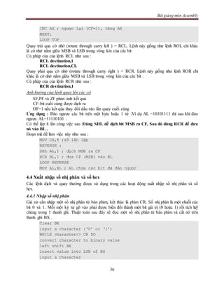 Bài giảng môn Assembly
36
INC AX ; ngược lại (CF=1), tăng AX
NEXT:
LOOP TOP
Quay trái qua cờ nhớ (rotate through carry left ) = RCL. Lệnh này giống như lệnh ROL chỉ khác
là cờ nhớ nằm giữa MSB và LSB trong vòng kín của các bit
Cú pháp của của lệnh RCL như sau :
RCL destination,1
RCL destination,CL
Quay phải qua cờ nhớ (rotate through carry right ) = RCR. Lệnh này giống như lệnh ROR chỉ
khác là cờ nhớ nằm giữa MSB và LSB trong vòng kín của các bit .
Cú pháp của của lệnh RCR như sau :
RCR destination,1
Anh hưởng của lệnh quay lên các cờ
SF,PF và ZF phản ảnh kết quả
CF-bit cuối cùng được dịch ra
OF=1 nếu kết qủa thay đổi dấu vào lần quay cuối cùng
Ưng dụng : Đảo ngược các bit trên một byte hoặc 1 từ .Ví dụ AL =10101111 thì sau khi đảo
ngược AL=11110101 .
Có thể lặp 8 lần công việc sau :Dùng SHL để dịch bit MSB ra CF, Sau đó dùng RCR để đưa
nó vào BL .
Đoạn mã để làm việc này như sau :
MOV CX,8 ;số lần lặp
REVERSE :
SHL AL,1 ; dịch MSB ra CF
RCR BL,1 ; đưa CF (MSB) vào BL
LOOP REVERSE
MOV AL,BL ; AL chứa các bit đã đảo ngược
4.4 Xuất nhập số nhị phân và số hex
Các lệnh dịch và quay thường được sử dụng trong các hoạt động xuất nhập số nhị phân và số
hex.
4.4.1 Nhập số nhị phân
Giả sử cần nhập một số nhị phân từ bàn phím, kết thúc là phím CR. Số nhị phân là một chuỗi các
bit 0 và 1. Mỗi một ký tự gõ vào phải được biến đổi thành một bit giá trị (0 hoặc 1) rồi tích luỹ
chúng trong 1 thanh ghi. Thuật toán sau đây sẽ đọc một số nhị phân từ bàn phím và cất nó trên
thanh ghi BX .
Clear BX
input a character (‘0’ or ‘1’)
WHILE character<> CR DO
convert character to binary value
left shift BX
insert value into LSB of BX
input a character
 