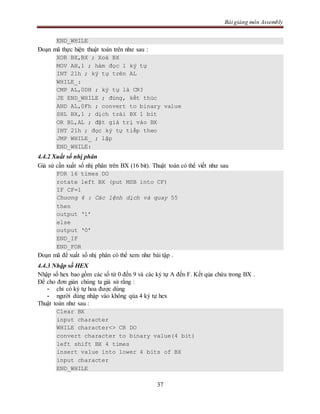 Bài giảng môn Assembly
37
END_WHILE
Đoạn mã thực hiện thuật toán trên như sau :
XOR BX,BX ; Xoá BX
MOV AH,1 ; hàm đọc 1 ký tự
INT 21h ; ký tự trên AL
WHILE_:
CMP AL,0DH ; ký tự là CR?
JE END_WHILE ; đúng, kết thúc
AND AL,0Fh ; convert to binary value
SHL BX,1 ; dịch trái BX 1 bit
OR BL,AL ; đặt giá trị vào BX
INT 21h ; đọc ký tự tiếp theo
JMP WHILE_ ; lặp
END_WHILE:
4.4.2 Xuất số nhị phân
Giả sử cần xuất số nhị phân trên BX (16 bit). Thuật toán có thể viết như sau
FOR 16 times DO
rotate left BX (put MSB into CF)
IF CF=1
Chương 4 : Các lệnh dịch và quay 55
then
output ‘1’
else
output ‘0’
END_IF
END_FOR
Đoạn mã để xuất số nhị phân có thể xem như bài tập .
4.4.3 Nhập số HEX
Nhập số hex bao gồm các số từ 0 đến 9 và các ký tự A đến F. Kết qủa chứa trong BX .
Để cho đơn giản chúng ta giả sử rằng :
- chỉ có ký tự hoa được dùng
- người dùng nhập vào không qúa 4 ký tự hex
Thuật toán như sau :
Clear BX
input character
WHILE character<> CR DO
convert character to binary value(4 bit)
left shift BX 4 times
insert value into lower 4 bits of BX
input character
END_WHILE
 