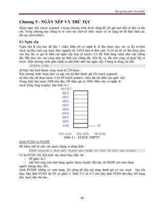 Bài giảng môn Assembly
40
Chương 5 - NGĂN XẾP VÀ THỦ TỤC
Đoạn ngăn xếp (stack segment ) trong chương trình được dùng để cất giử tạm thời số liệu và địa
chỉ. Trong chương này chúng ta sẽ xem xét cách tổ chức stack và sử dụng nó để thực hiện các
thủ tục (procedure) .
5.1 Ngăn xếp
Ngăn xếp là cấu trúc dữ liệu 1 chiều. Điều đó có nghĩa là số liệu được đưa vào và lấy ra khỏi
stack tại đầu cuối của stack theo nguyên tắc LIFO (last in first out). Vị trí tại đó số liệu được đưa
vào hay lấy ra gọi là đỉnh của ngăn xếp (top of stack) .Có thể hình dung satck như một chồng
đĩa. Đĩa đưa vào sau cùng nằm tại đỉnh của chồng đĩa. Khi lấy ra, đĩa trên cùng sẽ được lấy ra
trước. Một chương trình phải dành ra một khối nhớ cho ngăn xếp. Chúng ta dùng chỉ dẫn
.STACK 100h
để khai báo kích thước vùng stack là 256 bytes .
Khi chương trình được dịch và nạp vào bộ nhớ thanh ghi SS (stack segment)
sẽ chứa địa chỉ đoạn stack. Còn SP (stack pointer) chứa địa chỉ đỉnh của ngăn xếp .
Trong khai báo stack 100h trên đây, SP nhận giá trị 100h. Điều này có nghĩa là
stack trống rỗng (empty) như hình 4-1.
Hình 4.1 : STACK EMPTY
Lệnh PUSH và PUSHF
Để thêm một từ mới vào stack chúng ta dùng lệnh :
PUSH source ; đưa một thanh ghi hoặc từ nhớ 16 bit vào stack
Ví dụ PUSH AX. Khi lệnh này được thực hiện thì :
- SP giảm đi 2
- một bản copy của toán hạng nguồn đưọc chuyển đến địa chỉ SS:SP còn toán hạng
nguồn không thay đổi .
Lệnh PUSHF không có toán hạng .Nó dùng để đâỷ nội dung thanh ghi cờ vào stack . Sau khi
thực hiện lệnh PUSH thì SP sẽ giảm 2. Hình 5-2 và 5-3 cho thấy lệnh PUSH làm thay đổi trạng
thái stack như thế nào .
 