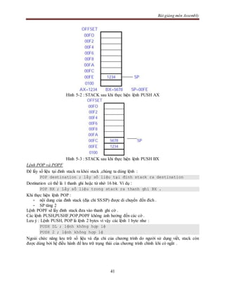 Bài giảng môn Assembly
41
Hình 5-2 : STACK sau khi thực hiện lệnh PUSH AX
Hình 5-3 : STACK sau khi thực hiện lệnh PUSH BX
Lệnh POP và POPF
Để lấy số liệu tại đỉnh stack ra khỏi stack ,chúng ta dùng lệnh :
POP destination ; lấy số liệu tại đỉnh stack ra destination
Destination có thể là 1 thanh ghi hoặc từ nhớ 16 bit. Ví dụ :
POP BX ; Lấy số liệu trong stack ra thanh ghi BX .
Khi thực hiện lệnh POP :
- nội dung của đỉnh stack (địa chỉ SS:SP) được di chuyển đến đích .
- SP tăng 2
Lệnh POPF sẽ lấy đỉnh stack đưa vào thanh ghi cờ .
Các lệnh PUSH,PUSHF,POP,POPF không ảnh hưởng đến các cờ .
Lưu ý : Lệnh PUSH, POP là lệnh 2 bytes vì vậy các lệnh 1 byte như :
PUSH DL ; lệnh không hợp lệ
PUSH 2 ; lệnh không hợp lệ
Ngoài chức năng lưu trữ số liệu và địa chỉ của chương trình do người sử dụng viết, stack còn
được dùng bởi hệ điều hành để lưu trữ trạng thái của chương trình chính khi có ngắt .
 
