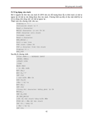 Bài giảng môn Assembly
42
5.2 Ưng dụng của stack
Bởi vì nguyên tắc làm việc của stack là LIFO nên các đối tượng được lấy ra khỏi stack có trật tự
ngược lại với trật tự mà chúng được đưa vào stack. Chương trình sau đây sẽ đọc một chuỗi ký tự
rồi in chúng trên dòng mới với trật tự ngược lại .
Thuật toán cho chương trình như sau :
Display a ‘? ’
Initialize count to 0
Read a character
WHILE character is not CR DO
PUSH chracter onto stack
Incremet count
Read a character
END_WHILE ;
Goto a new line
FOR count times DO
POP a chracter from the stack
Display it ;
END_FOR
Sau đây là chương trình :
TITLE PGM5-1 : REVERSE INPUT
.MODEL SMALL
.STACK 100H
.CODE
MAIN PROC
; in dấu nhắc
MOV AH,2
MOV DL,’?’
INT 21H
; xoá biến đếm CX
XOR CX,CX
;đọc 1 ký tự
MOV AH,1
INT 21H
;Trong khi character không phải là CR
WHILE_:
CMP AL,0DH
JE END_WHILE
;cất AL vào stack tăng biến đếm
PUSH AX ; đẩy AX vào stack
INC CX ; tăng CX
; đọc 1 ký tự
INT 21h
 