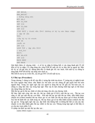 Bài giảng môn Assembly
43
JMP WHILE_
END_WHILE:
; Xuống dòng mới
MOV AH,2
MOV DL,0DH
INT 21H
MOV DL,0AH
INT 21H
JCXZ EXIT ; thoát nếu CX=0 (không có ký tự nào được nhập)
; lặp CX lần
TOP:
;lấy ký tự từ stack
POP DX
;xuất nó
INT 21H
LOOP TOP ; lặp nếu CX>0
; end_for
EXIT:
MOV AH,4CH
INT 21H
MAIN ENDP
END MAIN
Giải thích thêm về chương trình : vì số ký tự nhập là không biết vì vậy dung thanh ghi CX để
đếm số ký tự nhập. CX cũng dùng cho vòng FOR để xuất các ký tự theo thứ tự ngược lại. Mặc
dù ký tự chỉ giữ trên AL nhưng phải đẩy cả thanh ghi AX vào stack. Khi xuất ký tự chúng ta
dùng lệnh POP DX để lấy nội dung trên stack ra.
Mã ASCII của ký tự ở trên DL, sau đó gọi INT 21h để xuất ký tự .
5.3 Thủ tục (Procedure)
Trong chương 3 chúng ta đã đề cập đến ý tưởng lập trình top-down. Ý tưởng này có nghĩa là một
bài toán nguyên thuỷ được chia thành các bài toán con mà chúng dễ giải quyết hơn bài toán
nguyên thuỷ. Trong các ngôn ngữ cấp cao người ta dùng thủ tục để giải các bài toán con, và
chúng ta cũng làm như vậy trong hợp ngữ. Như vậy là một chương trình hợp ngữ có thể được
xây dựng bằng các thủ tục .
Một thủ tục gọi là thủ tục chính sẽ chứa nội dung chủ yếu của chương trình .
Để thực hiện một công việc nào đó, thủ tục chính gọi (CALL) một thủ tục con . Thủ tục con
cũng có thể gọi một thủ tục con khác . Khi một thủ tục gọi một thủ tục khác, điều khiển được
chuyển tới (control transfer) thủ tục được gọi và các lệnh của thủ tục được gọi sẽ được thi hành.
Sau khi thi hành hết các lệnh trong nó, thủ tục được gọi sẽ trả điều khiển (return control) cho thủ
tục gọi nó. Trong ngôn ngữ cấp cao, lập trình viên không biết và không thể biết cơ cấu của việc
chuyển và trả điều khiển giữa thủ tục chính và thủ tục con. Nhưng trong hợp ngữ có thể thấy rỏ
cơ cấu này (xem phần 5.4) .
Cú pháp của lệnh tạo một thủ tục như sau :
name PROC type
 