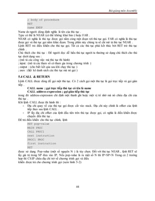 Bài giảng môn Assembly
44
; body of procedure
RET
name ENDP
Name do người dùng định nghĩa là tên của thủ tục .
Type có thể là NEAR (có thể không khai báo ) hoặc FAR .
NEAR có nghĩa là thủ tục được gọi nằm cùng một đoạn với thủ tục gọi. FAR có nghĩa là thủ tục
được gọi và thủ tục gọi nằm khác đọan. Trong phần này chúng ta sẽ chỉ mô tả thủ tục NEAR .
Lệnh RET trả điều khiển cho thủ tục gọi. Tất cả các thủ tục phải kết thúc bởi RET trừ thủ tục
chính .
Chú thích cho thủ tục : Để người đọc dễ hiểu thủ tục người ta thường sử dụng chú thích cho thủ
tục dưới dạng sau :
; (mô tả các công việc mà thủ tục thi hành)
; input: (mô tả các tham số có tham gia trong chương trình )
; output : (cho biết kết qủa sau khi chạy thủ tục )
; uses : (liệt kê danh sách các thủ tục mà nó gọi )
5.4 CALL & RETURN
Lệnh CALL được dùng để gọi một thủ tục. Có 2 cách gọi một thủ tục là gọi trực tiếp và gọi gián
tiếp .
CALL name ; gọi trực tiếp thủ tục có tên là name
CALL address-expression ; gọi gián tiếp thủ tục
trong đó address-expression chỉ định một thanh ghi hoặc một vị trí nhớ mà nó chứa địa chỉ của
thủ tục .
Khi lệnh CALL được thi hành thì :
- Điạ chỉ quay về của thủ tục gọi được cất vào stack. Địa chỉ này chính là offset của lệnh
tiếp theo sau lệnh CALL .
- IP lấy địa chỉ offset của lệnh đầu tiên trên thủ tục được gọi, có nghĩa là điều khiển được
chuyển đến thủ tục .
Để trả điều khiển cho thủ tục chính, lệnh
RET pop-value
MAIN PROC
CALL PROC1
next instruction
PROC1 PROC
first instruction
RET
được sử dụng. Pop-value (một số nguyên N ) là tùy chọn. Đối với thủ tục NEAR , lệnh RET sẽ
lấy giá trị trong SP đưa vào IP. Nếu pop-value là ra một số N thì IP=SP+N Trong cả 2 trường
hợp thì CS:IP chứa điạ chỉ trở về chương trình gọi và điều
khiển được trả cho chương trình gọi (xem hình 5-2)
 