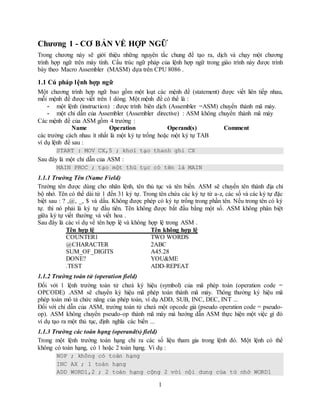 1
Chương 1 - CƠ BẢN VỀ HỢP NGỮ
Trong chương này sẽ giới thiệu những nguyên tắc chung để tạo ra, dịch và chạy một chương
trình hợp ngữ trên máy tính. Cấu trúc ngữ pháp của lệnh hợp ngữ trong giáo trình này được trình
bày theo Macro Assembler (MASM) dựa trên CPU 8086 .
1.1 Cú pháp lệnh hợp ngữ
Một chương trình hợp ngữ bao gồm một loạt các mệnh đề (statement) được viết liên tiếp nhau,
mỗi mệnh đề được viết trên 1 dòng. Một mệnh đề có thể là :
- một lệnh (instruction) : được trình biên dịch (Assembler =ASM) chuyển thành mã máy.
- một chỉ dẫn của Assembler (Assembler directive) : ASM không chuyển thành mã máy
Các mệnh đề của ASM gồm 4 trường :
Name Operation Operand(s) Comment
các trường cách nhau ít nhất là một ký tự trống hoặc một ký tự TAB
ví dụ lệnh đề sau :
START : MOV CX,5 ; khơỉ tạo thanh ghi CX
Sau đây là một chỉ dẫn của ASM :
MAIN PROC ; tạo một thủ tục có tên là MAIN
1.1.1 Trường Tên (Name Field)
Trường tên được dùng cho nhãn lệnh, tên thủ tục và tên biến. ASM sẽ chuyển tên thành địa chỉ
bộ nhớ. Tên có thể dài từ 1 đến 31 ký tự. Trong tên chứa các ký tự từ a-z, các số và các ký tự đặc
biệt sau : ? ,@, _, $ và dấu. Không được phép có ký tự trống trong phần tên. Nếu trong tên có ký
tự. thì nó phải là ký tự đầu tiên. Tên không được bắt đầu bằng một số. ASM không phân biệt
giữa ký tự viết thường và viết hoa .
Sau đây là các ví dụ về tên hợp lệ và không hợp lệ trong ASM .
Tên hợp lệ Tên không hợp lệ
COUNTER1 TWO WORDS
@CHARACTER 2ABC
SUM_OF_DIGITS A45.28
DONE? YOU&ME
.TEST ADD-REPEAT
1.1.2 Trường toán tử (operation field)
Đối với 1 lệnh trường toán tử chưá ký hiệu (symbol) của mã phép toán (operation code =
OPCODE) .ASM sẽ chuyển ký hiệu mã phép toán thành mã máy. Thông thường ký hiệu mã
phép toán mô tả chức năng của phép toán, ví dụ ADD, SUB, INC, DEC, INT ...
Đối với chỉ dẫn của ASM, trường toán tử chưá một opcode giả (pseudo operation code = pseudo-
op). ASM không chuyển pseudo-op thành mã máy mà hướng dẫn ASM thực hiện một việc gì đó
ví dụ tạo ra một thủ tục, định nghĩa các biến ...
1.1.3 Trường các toán hạng (operand(s) field)
Trong một lệnh trường toán hạng chỉ ra các số liệu tham gia trong lệnh đó. Một lệnh có thể
không có toán hạng, có 1 hoặc 2 toán hạng. Ví dụ :
NOP ; không có toán hạng
INC AX ; 1 toán hạng
ADD WORD1,2 ; 2 toán hạng cộng 2 với nội dung của từ nhớ WORD1
 