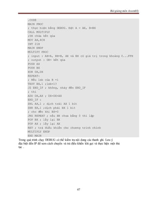 Bài giảng môn Assembly
47
.CODE
MAIN PROC
; thực hiện bằng DEBUG. Đặt A = AX, B=BX
CALL MULTIPLY
;DX chứa kết qủa
MOV AH,4CH
INT 21H
MAIN ENDP
MULTIPY PROC
; input : AX=A, BX=B, AX và BX có giá trị trong khoảng 0...FFH
; output : DX= kết qủa
PUSH AX
PUSH BX
XOR DX,DX
REPEAT:
; Nếu lsb của B =1
TEST BX,1 ;lsb=1?
JZ END_IF ; không, nhảy đến END_IF
; thì
ADD DX,AX ; DX=DX+AX
END_IF :
SHL AX,1 ; dịch trái AX 1 bit
SHR BX,1 ;dịch phải BX 1 bit
; cho đến khi BX=0
JNZ REPEAT ; nếu BX chưa bằng 0 thì lặp
POP BX ; lấy lại BX
POP AX ; lấy lại AX
RET ; trả điều khiển cho chương trình chính
MULTIPLY ENDP
END MAIN
Trong quá trình chạy DEBUG có thể kiểm tra nội dung các thanh ghi. Lưu ý
đặc biệt đến IP để xem cách chuyển và trả điều khiển khi gọi và thực hiện một thủ
tục .
 
