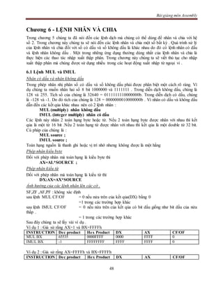 Bài giảng môn Assembly
48
Chương 6 - LỆNH NHÂN VÀ CHIA
Trong chương 5 chúng ta đã nói đến các lệnh dịch mà chúng có thể dùng để nhân và chia với hệ
số 2. Trong chương này chúng ta sẽ nói đến các lệnh nhân và chia một số bất kỳ . Quá trình xử lý
của lệnh nhân và chia đối với số có dấu và số không dấu là khác nhau do đó có lệnh nhân có dấu
và lệnh nhân không dấu . Một trong những ứng dụng thường dùng nhất của lệnh nhân và chia là
thực hiện các thao tác nhập xuất thập phân. Trong chương này chúng ta sẽ viết thủ tục cho nhập
xuất thập phân mà chúng được sử dụng nhiều trong các hoạt động xuất nhập từ ngoại vi .
6.1 Lệnh MUL và IMUL
Nhân có dấu và nhân không dấu
Trong phép nhân nhị phân số có dấu và số không dấu phải được phân biệt một cách rõ ràng. Ví
dụ chúng ta muốn nhân hai số 8 bit 1000000 và 1111111 . Trong diễn dịch không dấu, chúng là
128 và 255. Tích số của chúng là 32640 = 0111111110000000b. Trong diễn dịch có dấu, chúng
là -128 và -1. Do đó tích của chúng là 128 = 0000000010000000b . Vì nhân có dấu và không dấu
dẫn đến các kết qủa khác nhau nên có 2 lệnh nhân :
MUL (multiply) nhân không dấu
IMUL (integer multiply) nhân có dấu
Các lệnh này nhân 2 toán hạng byte hoặc từ. Nếu 2 toán hạng byte được nhân với nhau thì kết
qủa là một từ 16 bit .Nếu 2 toán hạng từ được nhân với nhau thì kết qủa là một double từ 32 bit.
Cú pháp của chúng là :
MUL source ;
IMUL source ;
Toán hạng nguồn là thanh ghi hoặc vị trí nhớ nhưng không được là một hằng
Phép nhân kiểu byte
Đối với phép nhân mà toán hạng là kiểu byte thì
AX=AL*SOURCE ;
Phép nhân kiểu từ
Đối với phép nhân mà toán hạng là kiểu từ thì
DX:AX=AX*SOURCE
Ảnh hưởng của các lệnh nhân lên các cờ .
SF,ZF ,AF,PF : không xác định
sau lệnh MUL CF/OF = 0 nếu nửa trên của kết qủa(DX) bằng 0
=1 trong các trường hợp khác
sau lệnh IMUL CF/OF = 0 nếu nửa trên của kết qủa có bit dấu giống như bit dấu của nửa
thấp .
= 1 trong các trường hợp khác
Sau đây chúng ta sẽ lấy vài ví dụ .
Ví dụ 1 : Giả sử rằng AX=1 và BX=FFFFh
INSTRUCTION Dec product Hex Product DX AX CF/OF
MUL BX 65535 0000FFFF 0000 FFFF 0
IMUL BX -1 FFFFFFFF FFFF FFFF 0
Ví dụ 2 : Giả sử rằng AX=FFFFh và BX=FFFFh
INSTRUCTION Dec product Hex Product DX AX CF/OF
 