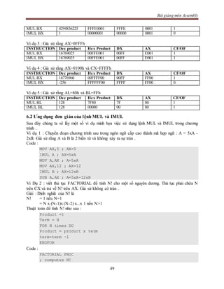 Bài giảng môn Assembly
49
MUL BX 4294836225 FFFE0001 FFFE 0001 1
IMUL BX 1 00000001 00000 0001 0
Ví dụ 3 : Giả sử rằng AX=0FFFh
INSTRUCTION Dec product Hex Product DX AX CF/OF
MUL BX 16769025 00FFE001 00FF E001 1
IMUL BX 16769025 00FFE001 00FF E001 1
Ví dụ 4 : Giả sử rằng AX=0100h và CX=FFFFh
INSTRUCTION Dec product Hex Product DX AX CF/OF
MUL BX 16776960 00FFFF00 00FF FF00 1
IMUL BX -256 FFFFFF00 FFFF FF00 0
Ví dụ 5 : Giả sử rằng AL=80h và BL=FFh
INSTRUCTION Dec product Hex Product DX AX CF/OF
MUL BL 128 7F80 7F 80 1
IMUL BL 128 00080 00 80 1
6.2 Ưng dụng đơn giản của lệnh MUL và IMUL
Sau đây chúng ta sẽ lấy một số ví dụ minh họa việc sử dụng lệnh MUL và IMUL trong chương
trình .
Ví dụ 1 : Chuyển đoạn chương trình sau trong ngôn ngữ cấp cao thành mã hợp ngữ : A = 5xA -
2xB. Giả sử rằng A và B là 2 biến từ và không xảy ra sự tràn .
Code :
MOV AX,5 ; AX=5
IMUL A ; AX=5xA
MOV A,AX ; A=5xA
MOV AX,12 ; AX=12
IMUL B ; AX=12xB
SUB A,AX ; A=5xA-12xB
Ví Dụ 2 : viết thủ tục FACTORIAL để tính N! cho một số nguyên dương. Thủ tục phải chứa N
trên CX và trả về N! trên AX. Giả sử không có tràn .
Giải : Định nghiã của N! là
N! = 1 nếu N=1
= N x (N-1)x (N-2) x...x 1 nếu N>1
Thuật toán để tính N! như sau :
Product =1
Term = N
FOR N times DO
Product = product x term
term=term -1
ENDFOR
Code :
FACTORIAL PROC
; computes N!
 