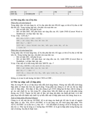 Bài giảng môn Assembly
51
DIV BL 0 251 FB 00
IDIV BL OVERFLOW
6.4 Mở rộng dấu của số bị chia
Phép chia với toán hạng từ
Trong phép chia với toán hạng từ, số bị chia phải đặt trên DX:AX ngay cả khi số bị chia có thể
đặt trên AX. Trong trường hợp này, cần phải sửa soạn như sau
- Đối với lệnh DIV, DX phải bị xoá
- Đối với lệnh IDIV, DX phải được mở rộng dấu của AX. Lệnh CWD (Convert Word to
Doubleword ) sẽ thực hiện việc này .
Ví dụ : Chia -1250 cho 7
MOV AX,-1250 ; AX= -1250
CWD ; mở rộng dấu của AX vào DX
MOV BX,7 ; BX=7
IDIV BX ; chia DX:AX cho BX, kết qủa trên AX, số dư
; trên DX
Phép chia với toán hạng byte
Trong phép chia với toán hạng byte, số bị chia phải đặt trên AX ngay cả khi số bị chia có thể đặt
trên AL. Trong trường hợp này, cần phải sửa soạn như sau
- Đối với lệnh DIV, AH phải bị xoá
- Đối với lệnh IDIV, AH phải được mở rộng dấu của AL. Lệnh CBW (Convert Byte to
Doublebyte ) sẽ thực hiện việc này .
Ví dụ : Chia một số có dấu trong biến byte XBYTE cho -7
MOV AL, XBYTE ; AL giữ số bị chia
CBW ; mở rộng dấu của AL vào AH
MOV BL,-7 ; BX= -7
IDIV BL ; chia AX cho BL, kết qủa trên AL, số dư
; trên AH
Không có cờ nào bị ảnh hưởng bởi lệnh CWD và CBW .
6.5 Thủ tục nhập xuất số thập phân
Mặc dù trong PC tất cả số liệu được biễu diễn dưới dạng binary. Nhưng việc biễu diễn dưới dạng
thập phân sẽ thuận tiện hơn cho người dùng. Trong phần này chúng ta sẽ viết các thủ tục nhập
xuất số thập phân . Khi nhập số liệu, nếu chúng ta gõ 21543 chẳng hạn thì thực chất là chúng ta
gõ vào một chuỗi ký tự, bên trong PC, chúng được biến đổi thành các giá trị nhị phân tương
đương của 21543. Ngược lại khi xuất số liệu, nội dung nhị phân của thanh ghi hoặc vị trí nhớ
phải được biến đổi thành một chuỗi ký tự biễu diễn một số thập phân trước khi chúng được in ra.
Xuất số thập phân (Decimal Output)
Chúng ta sẽ viết một thủ tục OUTDEC để in nội dung của thanh ghi AX như là một số nguyên
thập phân có dấu. Nếu AX>0 ,OUTDEC sẽ in nội dung của AX dưới dạng thập phân. Nếu
AX<0, OUTDEC sẽ in dấu trừ (-), thay AX = -AX (đổi thànb số dương ) rồi in số dương này sau
dấu trừ (-). Như vậy là trong cả 2 trường hợp, OUTDEC sẽ in giá trị thập phân tương đương của
một số dương. Sau đây là thuật toán :
 