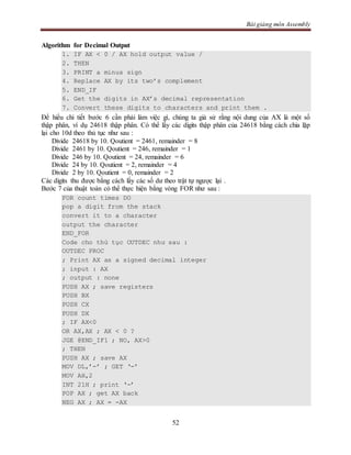 Bài giảng môn Assembly
52
Algorithm for Decimal Output
1. IF AX < 0 / AX hold output value /
2. THEN
3. PRINT a minus sign
4. Replace AX by its two’s complement
5. END_IF
6. Get the digits in AX’s decimal representation
7. Convert these digits to characters and print them .
Để hiểu chi tiết bước 6 cần phải làm việc gì, chúng ta giả sử rằng nội dung của AX là một số
thập phân, ví dụ 24618 thập phân. Có thể lấy các digits thập phân của 24618 bằng cách chia lặp
lại cho 10d theo thủ tục như sau :
Divide 24618 by 10. Qoutient = 2461, remainder = 8
Divide 2461 by 10. Qoutient = 246, remainder = 1
Divide 246 by 10. Qoutient = 24, remainder = 6
Divide 24 by 10. Qoutient = 2, remainder = 4
Divide 2 by 10. Qoutient = 0, remainder = 2
Các digits thu được bằng cách lấy các số dư theo trật tự ngược lại .
Bước 7 của thuật toán có thể thực hiện bằng vòng FOR như sau :
FOR count times DO
pop a digit from the stack
convert it to a character
output the character
END_FOR
Code cho thủ tục OUTDEC như sau :
OUTDEC PROC
; Print AX as a signed decimal integer
; input : AX
; output : none
PUSH AX ; save registers
PUSH BX
PUSH CX
PUSH DX
; IF AX<0
OR AX,AX ; AX < 0 ?
JGE @END_IF1 ; NO, AX>0
; THEN
PUSH AX ; save AX
MOV DL,’-’ ; GET ‘-’
MOV AH,2
INT 21H ; print ‘-’
POP AX ; get AX back
NEG AX ; AX = -AX
 