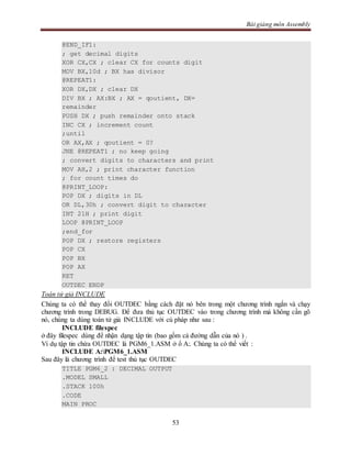 Bài giảng môn Assembly
53
@END_IF1:
; get decimal digits
XOR CX,CX ; clear CX for counts digit
MOV BX,10d ; BX has divisor
@REPEAT1:
XOR DX,DX ; clear DX
DIV BX ; AX:BX ; AX = qoutient, DX=
remainder
PUSH DX ; push remainder onto stack
INC CX ; increment count
;until
OR AX,AX ; qoutient = 0?
JNE @REPEAT1 ; no keep going
; convert digits to characters and print
MOV AH,2 ; print character function
; for count times do
@PRINT_LOOP:
POP DX ; digits in DL
OR DL,30h ; convert digit to character
INT 21H ; print digit
LOOP @PRINT_LOOP
;end_for
POP DX ; restore registers
POP CX
POP BX
POP AX
RET
OUTDEC ENDP
Toán tử giả INCLUDE
Chúng ta có thể thay đổi OUTDEC bằng cách đặt nó bên trong một chương trình ngắn và chạy
chương trình trong DEBUG. Để đưa thủ tục OUTDEC vào trong chương trình mà không cần gõ
nó, chúng ta dùng toán tử giả INCLUDE với cú pháp như sau :
INCLUDE filespec
ở đây filespec dùng để nhận dạng tập tin (bao gồm cả đường dẫn của nó ) .
Ví dụ tập tin chứa OUTDEC là PGM6_1.ASM ở ổ A:. Chúng ta có thể viết :
INCLUDE A:PGM6_1.ASM
Sau đây là chương trình để test thủ tục OUTDEC
TITLE PGM6_2 : DECIMAL OUTPUT
.MODEL SMALL
.STACK 100h
.CODE
MAIN PROC
 