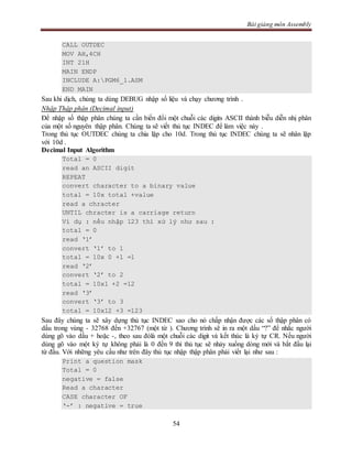 Bài giảng môn Assembly
54
CALL OUTDEC
MOV AH,4CH
INT 21H
MAIN ENDP
INCLUDE A:PGM6_1.ASM
END MAIN
Sau khi dịch, chúng ta dùng DEBUG nhập số liệu và chạy chương trình .
Nhập Thập phân (Decimal input)
Để nhập số thập phân chúng ta cần biến đổi một chuỗi các digits ASCII thành biễu diễn nhị phân
của một số nguyên thập phân. Chúng ta sẽ viết thủ tục INDEC để làm việc này .
Trong thủ tục OUTDEC chúng ta chia lặp cho 10d. Trong thủ tục INDEC chúng ta sẽ nhân lặp
với 10d .
Decimal Input Algorithm
Total = 0
read an ASCII digit
REPEAT
convert character to a binary value
total = 10x total +value
read a chracter
UNTIL chracter is a carriage return
Ví dụ : nếu nhập 123 thì xử lý như sau :
total = 0
read ‘1’
convert ‘1’ to 1
total = 10x 0 +1 =1
read ‘2’
convert ‘2’ to 2
total = 10x1 +2 =12
read ‘3’
convert ‘3’ to 3
total = 10x12 +3 =123
Sau đây chúng ta sẽ xây dựng thủ tục INDEC sao cho nó chấp nhận được các số thập phân có
dấu trong vùng - 32768 đến +32767 (một từ ). Chương trình sẽ in ra một dấu “?” để nhắc người
dùng gõ vào dấu + hoặc -, theo sau đólà một chuỗi các digit và kết thúc là ký tự CR. Nếu người
dùng gõ vào một ký tự không phải là 0 đến 9 thì thủ tục sẽ nhảy xuống dòng mới và bắt đầu lại
từ đầu. Với những yêu cầu như trên đây thủ tục nhập thập phân phải viết lại như sau :
Print a question mask
Total = 0
negative = false
Read a character
CASE character OF
‘-’ : negative = true
 