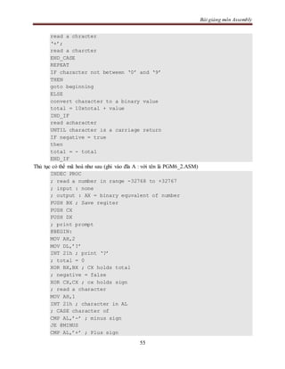 Bài giảng môn Assembly
55
read a chracter
‘+’;
read a charcter
END_CASE
REPEAT
IF character not between ‘0’ and ‘9’
THEN
goto beginning
ELSE
convert character to a binary value
total = 10xtotal + value
IND_IF
read acharacter
UNTIL character is a carriage return
IF negative = true
then
total = - total
END_IF
Thủ tục có thể mã hoá như sau (ghi vào đĩa A : với tên là PGM6_2.ASM)
INDEC PROC
; read a number in range -32768 to +32767
; input : none
; output : AX = binary equvalent of number
PUSH BX ; Save regiter
PUSH CX
PUSH DX
; print prompt
@BEGIN:
MOV AH,2
MOV DL,’?’
INT 21h ; print ‘?’
; total = 0
XOR BX,BX ; CX holds total
; negative = false
XOR CX,CX ; cx holds sign
; read a character
MOV AH,1
INT 21h ; character in AL
; CASE character of
CMP AL,’-’ ; minus sign
JE @MINUS
CMP AL,’+’ ; Plus sign
 