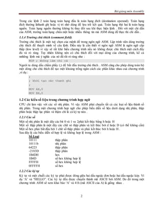 Bài giảng môn Assembly
2
Trong các lệnh 2 toán hạng toán hạng đầu là toán hạng đích (destination operand). Toán hạng
đích thường làthanh ghi hoặc vị trí nhớ dùng để lưu trữ kết quả. Toán hạng thứ hai là toán hạng
nguồn. Toán hạng nguồn thường không bị thay đổi sau khi thực hiện lệnh . Đối với một chỉ dẫn
của ASM, trường toán hạng chứa một hoặc nhiều thông tin mà ASM dùng để thực thi chỉ dẫn .
1.1.4 Trường chú thích (comment field)
Trường chú thích là một tuỳ chọn của mệnh đề trong ngôn ngữ ASM. Lập trình viên dùng trường
chú thích để thuyết minh về câu lệnh. Điều này là cần thiết vì ngôn ngữ ASM là ngôn ngữ cấp
thấp (low level) vì vậy sẽ rất khó hiểu chương trình nếu nó không được chú thích một cách đầy
đủ và rỏ ràng. Tuy nhiên không nên có chú thích đối với mọi dòng của chương trình, kể cả
nnhững lệnh mà ý nghĩa của nó đã rất rỏ ràng như :
NOP ; không làm chi cả
Người ta dùng dấu chấm phẩy (;) để bắt đầu trường chú thích . ASM cũng cho phép dùng toàn bộ
một dòng cho chú thích để tạo một khoảng trống ngăn cách các phần khác nhau cuả chương trình
,ví dụ :
;
; khởi tạo các thanh ghi
;
MOV AX,0
MOV BX,0
1.2 Các kiểu số liệu trong chương trình hợp ngữ
CPU chỉ làm việc với các số nhị phân. Vì vậy ASM phải chuyển tất cả các loại số liệu thành số
nhị phân. Trong một chương trình hợp ngữ cho phép biểu diễn số liệu dưới dạng nhị phân, thập
phân hoặc thập lục phân và thậm chí là cả ký tự nửa .
1.2.1 Các số
Một số nhị phân là một dãy các bit 0 và 1 va 2phải kết thúc bằng h hoặc H
Một số thập phân là một dãy các chữ só thập phân và kết thúc bởi d hoặc D (có thể không cần)
Một số hex phải bắt đầu bởi 1 chữ số thập phân và phải kết thúc bởi h hoặc H .
Sau đây là các biểu diễn số hợp lệ và không hợp lệ trong ASM :
Số Loại
10111 thập phân
10111b nhị phân
64223 thập phân
-2183D thập phân
1B4DH hex
1B4D số hex không hợp lệ
FFFFH số hex không hợp lệ
0FFFFH số hex
1.2.2 Các ký tự
Ký tự và một chuỗi các ký tự phải được đóng giữa hai dấu ngoặc đơn hoặc hai dấu ngoặc kép. Ví
dụ ‘A’ và “HELLO”. Các ký tự đều được chuyển thành mã ASCII bởi ASM. Do đó trong một
chương trình ASM sẽ xem khai báo ‘A’ và 41h (mã ASCII của A) là giống nhau .
 