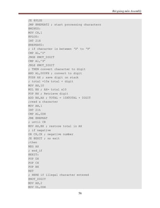 Bài giảng môn Assembly
56
JE @PLUS
JMP @REPEAT2 ; start processing characters
@MINUS:
MOV CX,1
@PLUS:
INT 21H
@REPEAT2:
; if character is between ‘0’ to ‘9’
CMP AL,’0’
JNGE @NOT_DIGIT
CMP Al,’9’
JNLE @NOT_DIGIT
; THEN convert character to digit
AND AL,000FH ; convert to digit
PUSH AX ; save digit on stack
; total =10x total + digit
MOV AX,10
MUL BX ; AX= total x10
POP BX ; Retrieve digit
ADD BX,AX ; TOTAL = 10XTOTAL + DIGIT
;read a character
MOV AH,1
INT 21h
CMP AL,0DH
JNE @REPEAT
; until CR
MOV AX,BX ; restore total in AX
; if negative
OR CX,CX ; negative number
JE @EXIT ; no exit
;then
NEG AX
; end_if
@EXIT:
POP DX
POP CX
POP BX
RET
; HERE if illegal character entered
@NOT_DIGIT
MOV AH,2
MOV DL,0DH
 