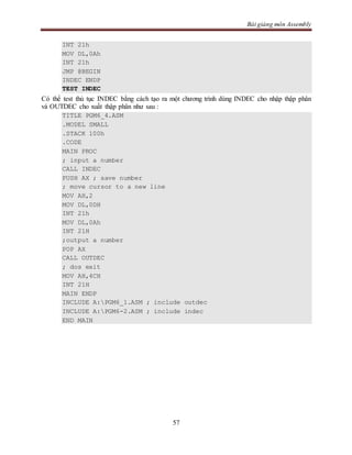 Bài giảng môn Assembly
57
INT 21h
MOV DL,0Ah
INT 21h
JMP @BEGIN
INDEC ENDP
TEST INDEC
Có thể test thủ tục INDEC bằng cách tạo ra một chương trình dùng INDEC cho nhập thập phân
và OUTDEC cho xuất thập phân như sau :
TITLE PGM6_4.ASM
.MODEL SMALL
.STACK 100h
.CODE
MAIN PROC
; input a number
CALL INDEC
PUSH AX ; save number
; move cursor to a new line
MOV AH,2
MOV DL,0DH
INT 21h
MOV DL,0Ah
INT 21H
;output a number
POP AX
CALL OUTDEC
; dos exit
MOV AH,4CH
INT 21H
MAIN ENDP
INCLUDE A:PGM6_1.ASM ; include outdec
INCLUDE A:PGM6-2.ASM ; include indec
END MAIN
 