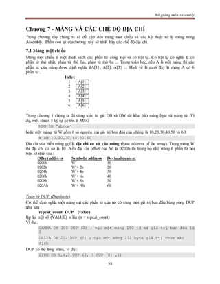 Bài giảng môn Assembly
58
Chương 7 - MẢNG VÀ CÁC CHẾ ĐỘ ĐỊA CHỈ
Trong chương này chúng ta sẽ đề cập đến mảng một chiều và các kỹ thuật xử lý mảng trong
Assembly. Phần còn lại củachương này sẽ trình bày các chế độ địa chỉ.
7.1 Mảng một chiều
Mảng một chiều là một danh sách các phần tử cùng loại và có trật tự. Có trật tự có nghĩa là có
phần tử thứ nhất, phần tử thứ hai, phần tử thứ ba ... Trong toán học, nếu A là một mảng thì các
phần tử của mảng được định nghĩa làA[1}, A[2], A[3} ... Hình vẽ là dưới đây là mảng A có 6
phần tử .
Index
1 A[1]
2 A[2]
3 A[3]
4 A[4]
5 A[5]
6 A[6]
Trong chương 1 chúng ta đã dùng toán tử giả DB và DW để khai báo mảng byte và mảng từ. Ví
dụ, một chuổi 5 ký tự có tên là MSG
MSG DB ‘abcde’
hoặc một mảng từ W gồm 6 số nguyên mà giá trị ban đâù của chúng là 10,20,30,40.50 và 60
W DW 10,20,30,40,50,60
Địa chỉ của biến mảng gọi là địa chỉ cơ sở của mảng (base address of the array). Trong mảng W
thì địa chỉ cơ sở là 10 .Nếu địa chỉ offset của W là 0200h thì trong bộ nhớ mảng 6 phần tử nói
trên sẽ như sau :
Offset address Symbolic address Decimal content
0200h W 10
0202h W + 2h 20
0204h W + 4h 30
0206h W + 6h 40
0208h W + 8h 50
020Ah W + Ah 60
Toán tử DUP (Duplicate)
Có thể định nghĩa một mảng mà các phần tử của nó có cùng một giá trị ban đầu bằng phép DUP
như sau :
repeat_count DUP (value)
lặp lại một số (VALUE) n lần (n = repeat_count)
Ví dụ :
GAMMA DW 100 DUP (0) ; tạo một mảng 100 từ mà giá trị ban đâù là
0
DELTA DB 212 DUP (?) ; tạo một mảng 212 byte giá trị chưa xác
định
DUP có thể lồng nhau, ví dụ :
LINE DB 5,4,3 DUP (2, 3 DUP (0) ,1)
 