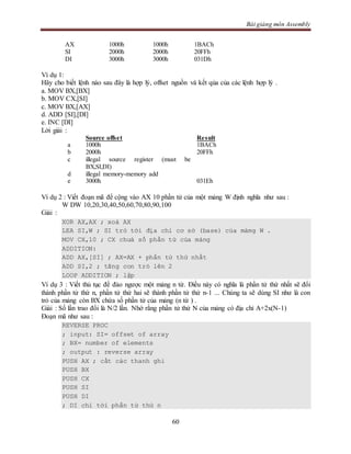 Bài giảng môn Assembly
60
AX 1000h 1000h 1BACh
SI 2000h 2000h 20FFh
DI 3000h 3000h 031Dh
Ví dụ 1:
Hãy cho biết lệnh nào sau đây là hợp lý, offset nguồn và kết qủa của các lệnh hợp lý .
a. MOV BX,[BX]
b. MOV CX,[SI]
c. MOV BX,[AX]
d. ADD [SI],[DI]
e. INC [DI]
Lời giải :
Source offset Result
a 1000h 1BACh
b 2000h 20FFh
c illegal source register (must be
BX,SI,DI)
d illegal memory-memory add
e 3000h 031Eh
Ví dụ 2 : Viết đoạn mã để cộng vào AX 10 phần tử của một mảng W định nghĩa như sau :
W DW 10,20,30,40,50,60,70,80,90,100
Giải :
XOR AX,AX ; xoá AX
LEA SI,W ; SI trỏ tới địa chỉ cơ sở (base) của mảmg W .
MOV CX,10 ; CX chưá số phần tử của mảng
ADDITION:
ADD AX,[SI] ; AX=AX + phần tử thứ nhất
ADD SI,2 ; tăng con trỏ lên 2
LOOP ADDITION ; lặp
Ví dụ 3 : Viết thủ tục để đảo ngược một mảng n từ. Điều này có nghĩa là phần tử thứ nhất sẽ đổi
thành phần tử thứ n, phần tử thứ hai sẽ thành phần tử thứ n-1 ... Chúng ta sẽ dùng SI như là con
trỏ của mảng còn BX chứa số phần tử của mảng (n từ ) .
Giải : Số lần trao đổi là N/2 lần. Nhớ rằng phần tử thứ N của mảng có địa chỉ A+2x(N-1)
Đoạn mã như sau :
REVERSE PROC
; input: SI= offset of array
; BX= number of elements
; output : reverse array
PUSH AX ; cất các thanh ghi
PUSH BX
PUSH CX
PUSH SI
PUSH DI
; DI chỉ tới phần tử thứ n
 