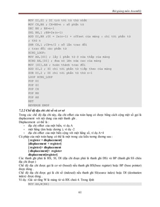 Bài giảng môn Assembly
61
MOV DI,SI ; DI trỏ tới từ thứ nhất
MOV CX,BX ; CX=BX=n : số phần tử
DEC BX ; BX=n-1
SHL BX,1 ;BX=2x(n-1)
ADD DI,BX ;DI = 2x(n-1) + offset của mảng : chỉ tới phần tử
; thứ n
SHR CX,1 ;CX=n/2 : số lần trao đổi
; trao đổi các phần tử
XCHG_LOOP:
MOV AX,[SI] ; lấy 1 phần tử ở nửa thấp của mảng
XCHG AX,[DI] ; đưa nó lên nửa cao của mảng
MOV [SI],AX ; hoàn thành trao đổi
ADD SI,2 ; SI chỉ tới phần tử tiếp theo của mảng
SUB DI,2 ; DI chỉ tới phần tử thứ n-1
LOOP XCHG_LOOP
POP DI
POP SI
POP CX
POP BX
POP AX
RET
REVERSE ENDP
7.2.2 Chế độ địa chỉ chỉ số và cơ sở
Trong các chế độ địa chỉ này, địa chỉ offset của toán hạng có được bằng cách cộng một số gọi là
displacement với nội dung của một thanh ghi .
Displacement có thể là :
- địa chỉ offset của một biến, ví dụ A
- một hằng (âm hoặc dương ), ví dụ -2
- địa chỉ offset của một biến cộng với một hằng số, ví dụ A+4
Cú pháp của một toán hạng có thể là một trong các kiểu tương đương sau :
[ register + displacement]
[displacement + register]
[ register]+ displacement
[ displacement]+ register
displacement[register]
Các thanh ghi phải là BX, SI, DI (địa chỉ đoạn phải là thanh ghi DS) và BP (thanh ghi SS chứa
địa chỉ đoạn )
Chế độ địa chỉ được gọi là cơ sở (based) nếu thanh ghi BX(base register) hoặc BP (base pointer)
được dùng .
Chế độ địa chỉ được gọi là chỉ số (indexed) nếu thanh ghi SI(source index) hoặc DI (destination
index) được dùng .
Ví dụ : Giả sử rằng W là mảng từ và BX chưá 4. Trong lệnh
MOV AX,W[BX}
 
