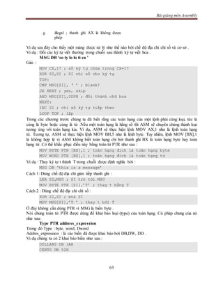 Bài giảng môn Assembly
63
g illegal ; thanh ghi AX là không được
phép
Ví dụ sau đây cho thấy một mảng được xử lý như thế nào bởi chế độ địa chỉ chỉ số và cơ sở .
Ví dụ : Đổi các ký tự viết thường trong chuỗi sau thành ký tự viết hoa .
MSG DB ‘co ty lo lo ti ca ’
Giải :
MOV CX,17 ; số ký tự chứa trong CX=17
XOR SI,SI ; SI chỉ số cho ký tự
TOP:
CMP MSG[SI], ‘ ’ ; blank?
JE NEXT ; yes, skip
AND MSG[SI],0DFH ; đổi thành chữ hoa
NEXT:
INC SI ; chỉ số ký tự tiếp theo
LOOP TOP ; lặp
Trong các chương trước chúng ta đã biết rằng các toán hạng của một lệnh phải cùng loại, tức là
cùng là byte hoặc cùng là từ .Nếu một toán hạng là hằng số thì ASM sẽ chuyển chúng thành loại
tương ứng với toán hạng kia. Ví dụ, ASM sẽ thực hiện lệnh MOV AX,1 như là lệnh toán hạng
từ. Tương tự, ASM sẽ thực hiện lệnh MOV BH,5 như là lệnh byte. Tuy nhiên, lệnh MOV [BX],1
là không hợp lệ vì ASM không biết toán hạng chỉ bởi thanh ghi BX là toán hạng byte hay toán
hạng từ. Có thể khắc phục điều này bằng toán tử PTR như sau :
MOV BYTE PTR [BX],1 ; toán hạng đích là toán hạng byte
MOV WORD PTR [BX],1 ; toán hạng đích là toán hạng từ
Ví dụ : Thay ký tự t thành T trong chuỗi được định nghĩa bởi :
MSG DB ‘this is a message’
Cách 1: Dùng chế độ địa chỉ gián tiếp thanh ghi :
LEA SI,MSG ; SI trỏ tới MSG
MOV BYTE PTR [SI],’T’ ; thay t bằng T
Cách 2 : Dùng chế độ địa chỉ chỉ số :
XOR SI,SI ; xoá SI
MOV MSG[SI],’T ’ ; thay t bởi T
Ở đây không cần dùng PTR vì MSG là biến byte .
Nói chung toán tử PTR được dùng để khai báo loại (type) của toán hạng. Cú pháp chung của nó
như sau:
Type PTR address_expression
Trong đó Type : byte, word, Dword
Addres_expression : là các biến đã được khai báo bởi DB,DW, DD .
Ví dụ chúng ta có 2 khai báo biến như sau :
DOLLARS DB 1AH
CENTS DB 52H
 