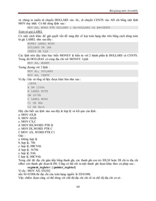 Bài giảng môn Assembly
64
và chúng ta muốn di chuyển DOLLARS vào AL, di chuyển CENTS vào AH chỉ bằng một lệnh
MOV duy nhất. Có thể dùng lệnh sau :
MOV AX, WORD PTR DOLLARS ; AL=DOLLARS và AH=CENTS
Toán tử giả LABEL
Có một cách khác để giải quyết vấn đề xung đột về loại toán hạng như trên bằng cách dùng toán
tử giả LABEL như sau đây :
MONEY LABEL WORD
DOLLARS DB 1AH
CENTS DB 52H
Các lệnh trên đây khai báo biến MONEY là biến từ với 2 thành phần là DOLLARS và CENTS.
Trong đó DOLLRAS có cùng địa chỉ với MONEY. Lệnh
MOV AX, MONEY
Tương đương với 2 lệnh :
MOV AL, DOLLARS
MOV AH, CENTS
Ví dụ : Giả sử rằng số liệu được khai báo như sau :
.DATA
A DW 1234h
B LABEL BYTE
DW 5678h
C LABEL WORD
C1 DB 9Ah
C2 DB 0bch
Hãy cho biết các lệnh nào sau đây là hợp lệ và kết qủa của lệnh .
a. MOV AX,B
b. MOV AH,B
c. MOV CX,C
d. MOV BX,WORD PTR B
e. MOV DL,WORD PTR C
f. MOV AX, WORD PTR C1
Giải :
a. không hợp lệ
b. hợp lệ, 78h
c. hợp lệ, 0BC9Ah
d. hợp lệ, 5678h
e. hợp lệ, 9Ah
f. hợp lệ, 0BC9Ah
Trong chế độ địa chỉ gián tiếp bằng thanh ghi, các thanh ghi con trỏ BX,SI hoặc DI chỉ ra địa chỉ
offset còn thanh ghi đoạn là DS. Cũng có thể chỉ ra một thanh ghi đọan khác theo cú pháp sau :
segment_register : [ pointer_register]
Ví dụ : MOV AX, ES:[SI]
nếu SI=0100h thì địa chỉ của toán hạng nguồn là ES:0100h
Việc chiếm đọan cũng có thể dùng với chế độ địa chỉ chỉ số và chế độ địa chỉ cơ sở .
 