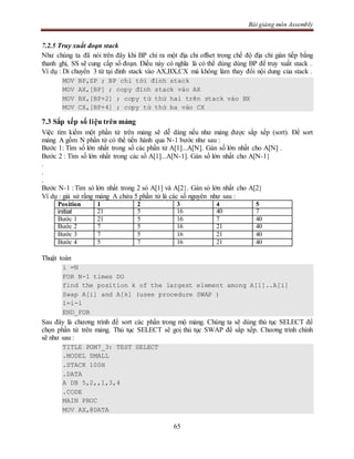 Bài giảng môn Assembly
65
7.2.5 Truy xuất đoạn stack
Như chúng ta đã nói trên đây khi BP chỉ ra một địa chỉ offset trong chế độ địa chỉ gián tiếp bằng
thanh ghi, SS sẽ cung cấp số đoạn. Điều này có nghĩa là có thể dùng dùng BP để truy xuất stack .
Ví dụ : Di chuyển 3 từ tại đỉnh stack vào AX,BX,CX mà không làm thay đổi nội dung của stack .
MOV BP,SP ; BP chỉ tới đỉnh stack
MOV AX,[BP] ; copy đỉnh stack vào AX
MOV BX,[BP+2] ; copy từ thứ hai trên stack vào BX
MOV CX,[BP+4] ; copy từ thứ ba vào CX
7.3 Sắp xếp số liệu trên mảng
Việc tìm kiếm một phần tử trên mảng sẽ dễ dàng nếu như mảng được sắp xếp (sort). Để sort
mảng A gồm N phần tử có thể tiến hành qua N-1 bước như sau :
Bước 1: Tìm số lớn nhất trong số các phần tử A[1]...A[N]. Gán số lớn nhất cho A[N] .
Bước 2 : Tìm số lớn nhất trong các số A[1]...A[N-1]. Gán số lớn nhất cho A[N-1}
.
.
.
Bước N-1 : Tìm só lớn nhất trong 2 só A[1] và A[2}. Gán só lớn nhất cho A[2}
Ví dụ : giả sử rằng mảng A chứa 5 phần tử là các số nguyên như sau :
Position 1 2 3 4 5
initial 21 5 16 40 7
Bước 1 21 5 16 7 40
Bước 2 7 5 16 21 40
Bước 3 7 5 16 21 40
Bước 4 5 7 16 21 40
Thuật toán
i =N
FOR N-1 times DO
find the position k of the largest element among A[1]..A[i]
Swap A[i] and A[k] (uses procedure SWAP )
i=i-1
END_FOR
Sau đây là chương trình để sort các phần trong mộ mảng. Chúng ta sẽ dùng thủ tục SELECT để
chọn phần tử trên mảng. Thủ tục SELECT sẽ goị thủ tục SWAP để sắp xếp. Chương trình chính
sẽ như sau :
TITLE PGM7_3: TEST SELECT
.MODEL SMALL
.STACK 100H
.DATA
A DB 5,2,,1,3,4
.CODE
MAIN PROC
MOV AX,@DATA
 
