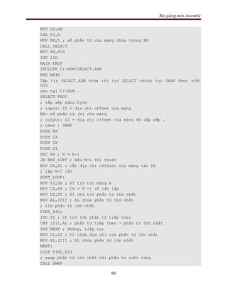 Bài giảng môn Assembly
66
MOV DS,AX
LEA SI,A
MOV BX,5 ; số phần tử của mảng chứa trong BX
CALL SELECT
MOV AH,4CH
INT 21H
MAIN ENDP
INCLUDE C:ASMSELECT.ASM
END MAIN
Tập tin SELECT.ASM chứa thủ tục SELECT vàthủ tục SWAP được viết
như
sau tại C:ASM .
SELECT PROC
; sắp xếp mảng byte
; input: SI = địa chỉ offset của mảng
BX= số phần tử (n) của mảng
; output: SI = điạ chỉ offset của mảng đã sắp xếp .
; uses : SWAP
PUSH BX
PUSH CX
PUSH DX
PUSH SI
DEC BX ; N = N-1
JE END_SORT ; Nếu N=1 thì thoát
MOV DX,SI ; cất địa chỉ offfset của mảng vào DX
; lặp N-1 lần
SORT_LOOP:
MOV SI,DX ; SI trỏ tới mảng A
MOV CX,BX ; CX = N -1 số lần lặp
MOV DI,SI ; DI chỉ tới phần tử thứ nhất
MOV AL,[DI] ; AL chứa phần tử thứ nhất
; tìm phần tử lớn nhất
FIND_BIG:
INC SI ; SI trỏ tới phần tử tiếp theo
CMP [SI],AL ; phần tử tiếp theo > phần tử thứ nhất
ING NEXT ; không, tiếp tục
MOV DI,SI ; DI chứa địa chỉ của phần tử lớn nhất
MOV AL,[DI] ; AL chứa phần tử lớn nhất
NEXT:
LOOP FIND_BIG
; swap phần tử lớn nhất với phần tử cuối cùng
CALL SWAP
 