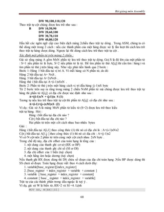 Bài giảng môn Assembly
68
DW 90,100,110,120
Theo trật tự cột chúng được lưu trữ như sau :
B DW 10,50,90
DW 20,60,100
DW 30,70,110
DW 40,80,120
Hầu hết các ngôn ngữ cấp cao biên dịch mảng 2chiều theo trật tự dòng . Trong ASM, chúng ta có
thể dùng một trong 2 cách : nếu các thành phần của một hàng được xử lý lần lượt thì cách lưu trữ
theo trật tự hàng được dùng. Ngược lại thì dùng cách lưu trữ theo trật tự cột .
Xác định một phần tử trên mảng 2 chiều :
Giả sử rằng mảng A gồm MxN phần tử lưu trữ theo trật tự dòng. Goị S là độ lớn của một phần tử
: S=1 nếu phần tử là byte, S=2 nếu phần tử là từ. Để tìm phần tử thứ A[i,j] thì cần tìm : hàng i và
tìm phần tử thứ j trên hàng này. Như vậy phải tiến hành qua 2 bước :
Bước 1: Hàng 1 bắt đầu tại vị trí A. Vì mỗi hàng có N phần tử, do đó
Hàng 2 bắt đầu tại A+ NxS .
Hàng 3 bắt đầu tại A+2xNxS .
Hàng thứ i bắt đầu tại A+(i-1)xSxN .
Bước 2: Phần tử thứ j trên một hàng cách vị trí đầu hàng (j-1)xS byte
Từ 2 bước trên suy ra rằng trong mảng 2 chiều NxM phần tử mà chúng được lưu trữ theo trật tự
hàng thì phần tử A[i,j] có địa chỉ được xác định như sau :
A+((i-1)xN + (j-1))x S (1)
Tương tự nếu lưu trữ theo trật tự cột thì phần tử A[i,j] có địa chỉ như sau :
A+(i-1)+(j--)xM)xS (2)
Ví dụ : Giả sử A là mảng MxN phần tử kiểu từ (S=2) được lưu trữ theo kiểu
trật tự hàng. Hỏi :
Hàng i bắt đầu tại địa chỉ nào ?
Cột j bắt đầu tại điạ chỉ nào ?
Hai phần tử trên một cốt cách nhau bao nhiêu bytes
Giải :
Hàng i bắt đầu tại A[i,1] theo công thức (1) thì nó có địa chỉ là : A+(i-1)xNx2
Cột j bắt đầu tại A[1,j ] theo công thức (1) thì nó có địa chỉ : A+(j-1)x2
Vì có N cột nên 2 phần tử trên cùng một cột cách nhau 2xN byte .
Trong chế độ này, địa chỉ offset của toán hạng là tổng của :
1. nội dung của thanh ghi cơ sở (BX or BP)
2. nội dung của thanh ghi chỉ số (SI or DI)
3. địa chỉ offset của 1 biến (tuỳ chọn)
4. một hằng âm hoặc dương (tuỳ chọn)
Nếu thanh ghi BX được dùng thì DS chứa số đoạn của địa chỉ toán hạng .Nếu BP được dùng thì
SS chưá số đoạn. Toán hạng được viết theo 4 cách dưới đây:
1. variable[base_register][index_register]
2. [base_register + index_register + variable + constant ]
3. variable [ base_register + index_register + constant]
4. constant [ base _ register + index_register + variable]
Trật tự của các thành phần trong dấu ngoặc là tuỳ ý .
Ví dụ, giả sử W là biến từ, BX=2 và SI =4. Lệnh
MOV AX, W[BX][SI]
 