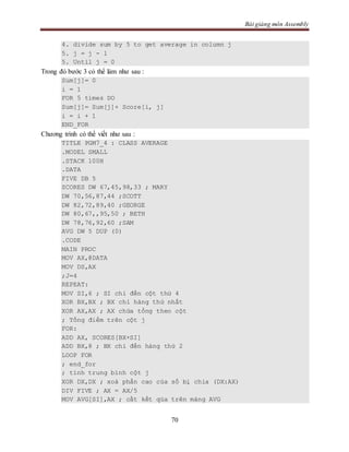 Bài giảng môn Assembly
70
4. divide sum by 5 to get average in column j
5. j = j - 1
5. Until j = 0
Trong đó bước 3 có thể làm như sau :
Sum[j]= 0
i = 1
FOR 5 times DO
Sum[j]= Sum[j]+ Score[i, j]
i = i + 1
END_FOR
Chương trình có thể viết như sau :
TITLE PGM7_4 : CLASS AVERAGE
.MODEL SMALL
.STACK 100H
.DATA
FIVE DB 5
SCORES DW 67,45,98,33 ; MARY
DW 70,56,87,44 ;SCOTT
DW 82,72,89,40 ;GEORGE
DW 80,67,,95,50 ; BETH
DW 78,76,92,60 ;SAM
AVG DW 5 DUP (0)
.CODE
MAIN PROC
MOV AX,@DATA
MOV DS,AX
;J=4
REPEAT:
MOV SI,6 ; SI chỉ đến cột thứ 4
XOR BX,BX ; BX chỉ hàng thứ nhất
XOR AX,AX ; AX chứa tổng theo cột
; Tổng điểm trên cột j
FOR:
ADD AX, SCORES[BX+SI]
ADD BX,8 ; BX chỉ đến hàng thứ 2
LOOP FOR
; end_for
; tính trung bình cột j
XOR DX,DX ; xoá phần cao của số bị chia (DX:AX)
DIV FIVE ; AX = AX/5
MOV AVG[SI],AX ; cất kết qủa trên mảng AVG
 