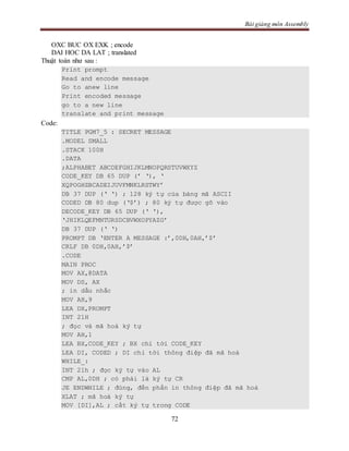 Bài giảng môn Assembly
72
OXC BUC OX EXK ; encode
DAI HOC DA LAT ; translated
Thuật toán như sau :
Print prompt
Read and encode message
Go to anew line
Print encoded message
go to a new line
translate and print message
Code:
TITLE PGM7_5 : SECRET MESSAGE
.MODEL SMALL
.STACK 100H
.DATA
;ALPHABET ABCDEFGHIJKLMNOPQRSTUVWXYZ
CODE_KEY DB 65 DUP (’ ‘), ‘
XQPOGHZBCADEIJUVFMNKLRSTWY’
DB 37 DUP (‘ ‘) ; 128 ký tự của bảng mã ASCII
CODED DB 80 dup (‘$’) ; 80 ký tự được gõ vào
DECODE_KEY DB 65 DUP (‘ ‘),
‘JHIKLQEFMNTURSDCBVWXOPYAZG’
DB 37 DUP (‘ ‘)
PROMPT DB ‘ENTER A MESSAGE :’,0DH,0AH,’$’
CRLF DB 0DH,0AH,’$’
.CODE
MAIN PROC
MOV AX,@DATA
MOV DS, AX
; in dấu nhắc
MOV AH,9
LEA DX,PROMPT
INT 21H
; đọc và mã hoá ký tự
MOV AH,1
LEA BX,CODE_KEY ; BX chỉ tới CODE_KEY
LEA DI, CODED ; DI chỉ tới thông điệp đã mã hoá
WHILE_:
INT 21h ; đọc ký tự vào AL
CMP AL,0DH ; có phải là ký tự CR
JE ENDWHILE ; đúng, đến phần in thông điệp đã mã hoá
XLAT ; mã hoá ký tự
MOV [DI],AL ; cất ký tự trong CODE
 