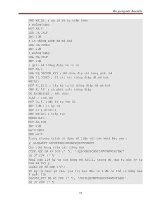Bài giảng môn Assembly
73
JMP WHILE_ ; xử lý ký tự tiếp theo
; xuống hàng
MOV AH,9
LEA DX,CRLF
INT 21H
; in thông điệp đã mã hoá
LEA DX,CODED
INT 21H
; xuống hàng
LEA DX,CRLF
INT 21H
; giải mã thông điệp và in nó
MOV AH,2
LEA BX,DECODE_KEY ; BX chứa điạ chỉ bảng giải mã
LEA SI,CODED ; SI chỉ tới thông điệp đã mã hoá
WHILE1:
MOV AL,[SI] ; lấy ký tự từ thông điệp đã mã hoá
CMP AL.’$’ ; có phải cuối thông điệp
JE ENDWHILE1 ; kết thúc
XLAT ; giải mã
MOV DL,AL ;đặt ký tự vào DL
INT 21H ; in ký tự
INC SI ; SI=SI+1
JMP WHILE1 ; tiếp tục
ENDWHILE1:
MOV AH,4CH
INT 21H
MAIN ENDP
END MAIN
Trong chương trình có đọan số liệu với các khai báo sau :
; ALPHABET ABCDEFGHIJKLMNOPQRSTUVWXYZ
Cho biết bảng chữa cái tiếng Anh
CODE_KEY DB 65 DUP (’ ‘), ‘ XQPOGHZBCADEIJUVFMNKLRSTWY’
DB 37 DUP (‘ ‘)
Khai báo 128 ký tự của bảng mã ASCII, trong đó thứ tự các ký tự
hoa là tuỳ ý .
CODED DB 80 dup (‘$’)
80 ký tự được gõ vào, giá trị ban đầu là $ để có thể in bằng hàm
9 ngắt 21h
DECODE_KEY DB 65 DUP (‘ ‘), ‘JHIKLQEFMNTURSDCBVWXOPYAZG’
DB 37 DUP (‘ ‘)
 