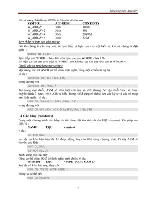 Bài giảng môn Assembly
4
Giả sử mảng bắt đầu tại 0300h thì bộ nhớ sẽ như sau:
SYMBOL ADDRESS CONTENTS
W_ARRAY 300h 1000d
W_ARRAY+2 302h 40d
W_ARRAY+4 304h 29887d
W_ARRAY+6 306h 329d
Byte thấp và byte cao của một từ
Đôi khi chúng ta cần truy xuất tới byte thấp và byte cao của một biến từ. Giả sử chúng ta định
nghĩa :
WORD1 DW 1234h
Byte thấp của WORD1 chứa 34h, còn byte cao của WORD1 chứa 12h
Ký hiệu địa chỉ của byte thấp là WORD1 còn ký hiệu địa chỉ của byte cao là WORD1+1 .
Chuỗi các ký tự (character strings)
Một mảng các mã ASCII có thể được định nghĩa bằng một chuỗi các ký tự
Ví dụ :
LETTERS DW 41h,42h,43h
tương đương với
LETTERS DW ‘ABC ’
Bên trong một chuỗi, ASM sẽ phân biệt chữ hoa và chữ thường. Vì vậy chuỗi ‘abc’ sẽ được
chuyển thành 3 bytes : 61h ,62h và 63h. Trong ASM cũng có thể tổ hợp các ký tự và các số trong
một định nghĩa. Ví dụ :
MSG DB ‘HELLO’, 0AH, 0DH, ‘$’
tương đương với
MSG DB 48H,45H,4CH,4Ch,4FH,0AH,0DH,24H
1.4 Các hằng (constants)
Trong một chương trình các hằng có thể được đặt tên nhờ chỉ dẫn EQU (equates). Cú pháp của
EQU là :
NAME EQU constant
ví dụ :
LF EQU 0AH
sau khi có khai báo trên thì LF được dùng thay cho 0Ah trong chương trình. Vì vậy ASM sẽ
chuyễn các lệnh :
MOV DL,0Ah
và MOV DL,LF
thành cùng một mã máy .
Cũng có thể dùng EQU để định nghĩa một chuỗi, ví dụ:
PROMPT EQU ‘TYPE YOUR NAME ’
Sau khi có khai báo này, thay cho
MSG DB ‘TYPE YOUR NAME ’
chúng ta có thể viết
MSG DB PROMPT
 