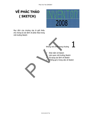 Phan Van Tien 20402631




  VẼ PHÁC THẢO
    ( SKETCH)



Mục đích của chương này là giới thiệu
cho chúng ta các lệnh vẽ phác thảo trong
môi trường Sketch




                                           Những nét chính trong chương     1
                                T               Khái niệm về Sketch
                                                Làm quen môi trường Sketch
                                                Sử dụng các lệnh vẽ Sketch
                 V
                                                Những gợi ý trong việc vẽ Sketch
 P



                                    CK04KSTN
 