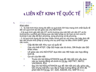 Khái niệm Khái niệm : - 1.  là một hình thức trong đó diễn ra quá trình XH hóa mang tính chất Quốc tế đối với quá trình tái SX giữa các chủ thể KTQT.  - 2.là quá trình gắn kết nền KT và thị trường của một QG với nền KT và thị trường khu vực/thế giới thông qua các biện pháp tự do hoá và mở cửa thị trường ở các cấp độ đơn phương, song phương và đa phương.  - 3. là quá trình trong đó hai hay nhiều chính phủ ký với nhau các hiệp định để tạo nên khuôn khổ pháp lý chung cho sự phối hợp và điều chỉnh QHKT giữa các nước.  Cấp độ liên kết: Khu vực và quốc tế  Các chủ thể KTQT: Cấp QG hoặc các tô chức, DN thuộc các QG khác nhau LK giữa các chủ thể KTQT dựa trên các HĐ hoặc các hợp đồng kinh tế. Cơ sở của liên kết: Trước khi hệ thống KTXHCN sụp đổ: liên kết chủ yếu dựa vào sự tương đồng về chính trị ( Ví dụ : HĐTTKT, NATO, VACSAVA, EU) Sau khi hệ thống KTXHCN sụp đổ: liên kết chủ yếu giữa các QG chung một khu vực địa lý hoặc tương đồng về trình độ phát triển KT( Ví dụ : G7, G20, ASEAN, EU, NAFTA v.v.) I.  LIÊN KẾT KINH TẾ QUỐC TẾ 