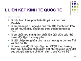 I. LIÊN KẾT KINH TẾ QUỐC TẾ 2. Đặc trưng: là một hình thức phát triển tất yếu và cao của PCLĐQT là sự tham gia tự nguyện của mỗi QG thành viên trên cơ sở những điều khoản đã thỏa thuận trong hiệp định.  là sự phối hợp mang tính chất liên QG giữa các nhà nước độc lập có chủ quyền. là giải pháp trung hòa cho hai xu hướng tự do hóa TM và bảo hộ TM. là bước quá độ để thúc đẩy nền KTTG theo hướng toàn cầu hóa góp phần giảm bớt những cuộc xung đột cục bộ, giữ gìn hòa bình, ổn định trong KV và TG. 