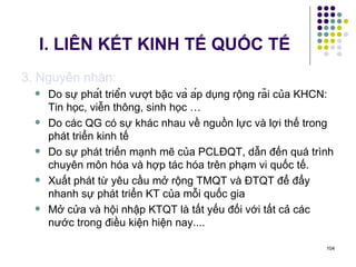 I. LIÊN KẾT KINH TẾ QUỐC TẾ 3. Nguyên nhân: Do sự phát triển vượt bậc và áp dụng rộng rãi của KHCN: Tin học, viễn thông, sinh học … Do các QG có sự khác nhau về nguồn lực và lợi thế trong phát triển kinh tế Do sự phát triển mạnh mẽ của PCLĐQT, dẫn đến quá trình chuyên môn hóa và hợp tác hóa trên phạm vi quốc tế. Xuất phát từ yêu cầu mở rộng TMQT và ĐTQT để đẩy nhanh sự phát triển KT của mỗi quốc gia Mở cửa và hội nhập KTQT là tất yếu đối với tất cả các nước trong điều kiện hiện nay.... 