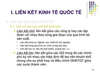 I. LIÊN KẾT KINH TẾ QUỐC TẾ 4. Các loại hình liên kết KTQT: 4.1. Căn cứ vào các chủ thể tham gia: Liên kết nhỏ : liên kết giữa các công ty hay các tập đoàn với nhau theo từng giai đoạn của quá trình tái sản xuất. Liên kết trước sx: Nghiên cứu, thiết kế, thử nghiệm; Liên kết trong quá trình sx: cmh và hợp tác hóa;  Liên kết sau sx: tiêu thụ sản phẩm, quảng cáo .v.v. Liên kết lớn :  liên kết giữa các QG trong đó các chính phủ ký với nhau các hiệp định để tạo nên khuôn khổ chung cho sự phối hợp và điều chỉnh QHKTQT giữa các nước thành viên. 