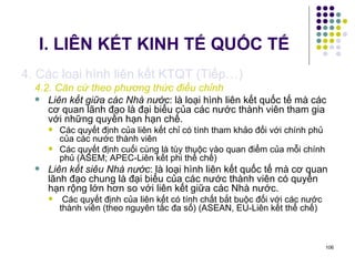 I. LIÊN KẾT KINH TẾ QUỐC TẾ 4. Các loại hình liên kết KTQT (Tiếp…) 4.2. Căn cứ theo phương thức điều chỉnh Liên kết giữa các Nhà nước : là loại hình liên kết quốc tế mà các cơ quan lãnh đạo là đại biểu của các nước thành viên tham gia với những quyền hạn hạn chế.  Các quyết định của liên kết chỉ có tính tham khảo đối với chính phủ của các nước thành viên Các quyết định cuối cùng là tùy thuộc vào quan điểm của mỗi chính phủ (ASEM; APEC-Liên kết phi thể chế) Liên kết siêu Nhà nước : là loại hình liên kết quốc tế mà cơ quan lãnh đạo chung là đại biểu của các nước thành viên có quyền hạn rộng lớn hơn so với liên kết giữa các Nhà nước. Các quyết định của liên kết có tính chất bắt buộc đối với các nước thành viên (theo nguyên tắc đa số) (ASEAN, EU-Liên kết thể chế) 