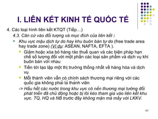 I. LIÊN KẾT KINH TẾ QUỐC TẾ 4. Các loại hình liên kết KTQT (Tiếp…) 4.3. Căn cứ vào đối tượng và mục đích của liên kết  : Khu vực mậu dịch tự do hay khu buôn bán tự do  (free trade area hay trade zone)  ( Ví dụ :  ASEAN, NAFTA, EFTA ) . Giảm hoặc xóa bỏ hàng rào thuế quan và các biện pháp hạn chế số lượng đối với một phần các loại sản phẩm và dịch vụ khi buôn bán với nhau  Tiến tới tạo lập một thị trường thống nhất về hàng hóa và dịch vụ Mỗi thành viên vẫn có chính sách thương mại riêng với các quốc gia không phải là thành viên  -> Hầu hết các nước trong khu vực có nền thương mại tướng đối phát triển đã chủ động hoặc bị lôi kéo tham gia vào liên kết khu vực. TQ, HQ và NB trước đây không mặn mà mấy với LKKV. 