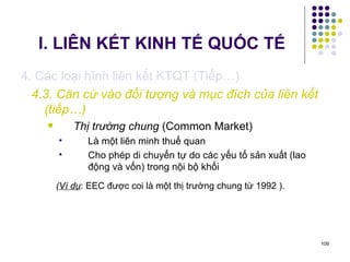 I. LIÊN KẾT KINH TẾ QUỐC TẾ 4. Các loại hình liên kết KTQT (Tiếp…) 4.3. Căn cứ vào đối tượng và mục đích của liên kết (tiếp…) Thị trường chung  (Common Market) Là một liên minh thuế quan Cho phép di chuyển tự do các yếu tố sản xuất (lao động và vốn) trong nội bộ khối ( Ví dụ : EEC được coi là một thị trường chung từ 1992 ). 