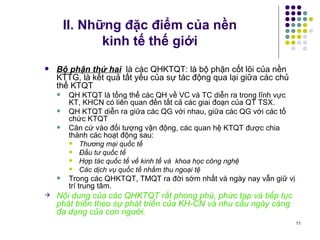 II. Những đặc điểm của nền  kinh tế thế giới Bộ phận thứ hai   là các QHKTQT: là bộ phận cốt lõi của nền KTTG, là kết quả tất yếu của sự tác động qua lại giữa các chủ thể KTQT QH KTQT là tổng thể các QH về VC và TC diễn ra trong lĩnh vực KT, KHCN có liên quan đến tất cả các giai đoạn của QT TSX.  QH KTQT diễn ra giữa các QG với nhau, giữa các QG với các tổ chức KTQT Căn cứ vào đối tượng vận động, các quan hệ KTQT được chia thành các hoạt động sau: Thương mại quốc tế Đầu tư quốc tế Hợp tác quốc tế về kinh tế và  khoa học công nghệ Các dịch vụ quốc tế nhằm thu ngoại tệ   Trong các QHKTQT, TMQT ra đời sớm nhất và ngày nay vẫn giữ vị trí trung tâm. Nội dung của các QHKTQT rất phong phú, phức tạp và tiếp tục phát triển theo sự phát triển của KH-CN và nhu cầu ngày càng đa dạng của con người. 