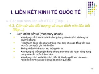 I. LIÊN KẾT KINH TẾ QUỐC TẾ 4. Các loại hình liên kết KTQT (Tiếp…) 4.3. Căn cứ vào đối tượng và mục đích của liên kết (tiếp…) Liên minh tiền tệ  (monetary union) Xây dựng chính sách kinh tế chung trong đó có chính sách ngoại thương chung Hình thành đồng tiền chung thống nhất thay cho các đồng tiền dân tộc của các quốc gia thành viên Thống nhất cihính sách lưu thông tiền tệ. Xây dựng hệ thống ngân hàng chung thay cho các ngân hàng trung ương của các nước thành viên. Xây dựng chính sách tài chính, tiền tệ, tín dụng đối với các nước ngoài liên minh và các tổ chức tài chính quốc tế́i. 