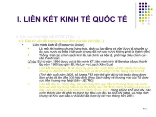 I. LIÊN KẾT KINH TẾ QUỐC TẾ 4. Các loại hình liên kết KTQT (Tiếp…) 4.3. Căn cứ vào đối tượng và mục đích của liên kết (tiếp…) Liên minh kinh tế (Economic Union) Là  một thị trường chung (hàng hóa, dịch vụ, lao động và vốn được di chuyển tự do, ca ́ c n ướ c co ́  biê ̉ u thuê ́  quan chung đô ́ i v ớ i ca ́ c n ướ c không pha ̉ i la ̀  tha ̀ nh viên) Thống nhất các chính sách kinh tế, tài chính và tiền tệ, phô ́ i h ợ p điê ̀ u chi ̉ nh ca ́ n cân thanh toa ́ n. (Ví dụ : EU từ năm 1994 được coi là liên minh KT; liên minh kinh tê ́  Benelux (đ ượ c tha ̀ nh lâ ̣ p năm 1960 bao gô ̀ m Bi ̉ , Ha ̀  Lan va ̀  Luy ́ ch Xăm Bua )   Liên kết thương mại: BTA: được ký giữa các nước khác về KV, dành cho nhau những ưu đãi hơn hẳn so với khu vực và đa phương; FBTA: Nâng cấp từ BTA (Tính đến cuối năm 2005, số lượng FTA trên thế giới đã ký kết hoặc đang được đàm phán đã lên đến 300 hiệp định (theo Sách trắng về thương mại của Tổ chức xúc tiến thương mại Nhật Bản - JETRO).   Liên kết đầu tư: Trước đây, liên kết trong lĩnh vực đầu tư thường được các nước đưa vào một nội dung (đầu tư tự do) trong các HĐTMTD song phương và khu vực. Nay, các nứoc đã ký với nhau HĐ riêng về ĐT. (VD:  Trong khuôn khổ ASEAN, các nước thành viên đã nhất trí thành lập Khu vực đầu tư ASEAN (AIA), và Hiệp đinh khung về Khu vực đầu tư ASEAN đã được ký kết vào tháng 10/1998  )  