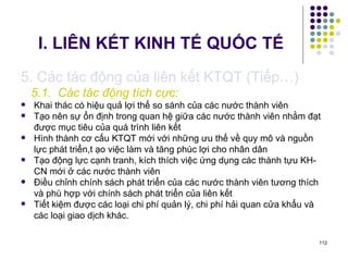 I. LIÊN KẾT KINH TẾ QUỐC TẾ 5. Các tác động của liên kết KTQT (Tiếp…) 5.1.  Các tác động tích cực: Khai thác có hiệu quả lợi thế so sánh của các nước thành viên Tạo nên sự ổn định trong quan hệ giữa các nước thành viên nhằm đạt được mục tiêu của quá trình liên kết Hình thành cơ cấu KTQT mới với những ưu thế về quy mô và nguồn lực phát triển,t ạo việc làm và tăng phúc lợi cho nhân dân Tạo động lực cạnh tranh, kích thích việc ứng dụng các thành tựu KH-CN mới ở các nước thành viên  Điều chỉnh chính sách phát triển của các nước thành viên tương thích và phù hợp với chính sách phát triển của liên kết Tiết kiệm được các loại chi phí quản lý, chi phí hải quan cửa khẩu và các loại giao dịch khác. 
